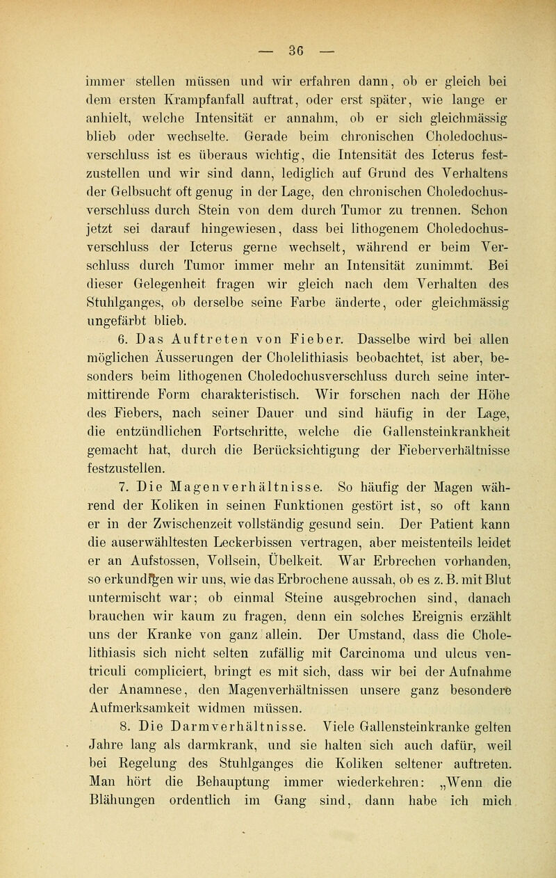 immer stellen müssen und wir erfahren dann, ob er gleich bei dem ersten Krampfanfall auftrat, oder erst später, wie lange er anhielt, welche Intensität er annahm, ob er sich gleichmässig blieb oder wechselte. Gerade beim chronischen Choledoclius- verschluss ist es überaus wichtig, die Intensität des Icterus fest- zustellen und wir sind dann, lediglich auf Grund des Verhaltens der Gelbsucht oft genug in der Lage, den chronischen Choledochus- verschluss durch Stein von dem durch Tumor zu trennen. Schon jetzt sei darauf hingewiesen, dass bei lithogenem Choledochus- verschluss der Icterus gerne wechselt, während er beim Ver- schluss durch Tumor immer mehr an Intensität zunimmt. Bei dieser Gelegenheit fragen wir gleich nach dem Verhalten des Stuhlganges, ob derselbe seine Farbe änderte, oder gleichmässig ungefärbt blieb. 6. Das Auftreten von Fieber. Dasselbe wird bei allen möglichen Äusserungen der Cholelithiasis beobachtet, ist aber, be- sonders beim lithogenen Choledochusverschluss durch seine inter- mittirende Form charakteristisch. Wir forschen nach der Höhe des Fiebers, nach seiner Dauer und sind häufig in der Lage, die entzündlichen Fortschritte, welche die Gallensteinkrankheit gemacht hat, durch die Berücksichtigung der Fieberverhältnisse festzustellen. 7. Die Magenverhältnisse. So häufig der Magen wäh- rend der Koliken in seinen Funktionen gestört ist, so oft kann er in der Zwischenzeit vollständig gesund sein. Der Patient kann die auserwähltesten Leckerbissen vertragen, aber meistenteils leidet er an Aufstossen, Vollsein, Übelkeit. War Erbrechen vorhanden, so erkund^en wir uns, wie das Erbrochene aussah, ob es z. B. mit Blut untermischt war; ob einmal Steine ausgebrochen sind, danach brauchen wir kaum zu fragen, denn ein solches Ereignis erzählt uns der Kranke von ganz allein. Der Umstand, dass die Chole- lithiasis sich nicht selten zufällig mit Carcinoma und ulcus ven- triculi compliciert, bringt es mit sich, dass wir bei der Aufnahme der Anamnese, den Magenverhältnissen unsere ganz besondere Aufmerksamkeit widmen müssen. 8. Die Darmverhältnisse. Viele Gallensteinkranke gelten Jahre lang als darmkrank, und sie halten sich auch dafür, weil bei Regelung des Stuhlganges die Koliken seltener auftreten. Man hört die Behauptung immer wiederkehren: „Wenn die Blähungen ordentlich im Gang sind, dann habe ich mich