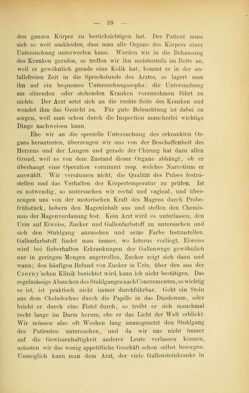 den ganzen Körper zu berücksichtigen hat. Der Patient muss sich so weit auskleiden, dass man alle Organe des Körpers einer Untersuchung unterwerfen kann. Werden wir in die Behausung des Kranken gerufen, so treffen wir ihn meistenteils im Bette an, weil er gewöhnlich gerade eine Kolik hat, kommt er in der an- fallsfreien Zeit in die Sprechstunde des Arztes, so lagert man ihn auf ein bequemes Untersuchungssopha: die Untersuchung am sitzenden oder stehenden Kranken vorzunehmen führt zu nichts. Der Arzt setzt sich an die rechte Seite des Kranken und wendet ihm das Gesicht zu. Für gute Beleuchtung ist dabei zu sorgen, weil man schon durch die Inspection mancherlei Avichtige Dinge nachweisen kann. Ehe wir an die specielle Untersuchung des erkrankten Or- gans herantreten, überzeugen wir uns von der Beschaffenheit des Herzens und der. Lungen und gerade der Chirurg hat dazu allen Grund, weil es von dem Zustand dieser Organe abhängt, ob er überhaupt eine Operation vornimmt resp. welches Narcotium er auswählt. Wir versäumen nicht, die Qualität des Pulses festzu- stellen und das Verhalten der Körpertemperatur zu prüfen. Ist es notwendig, so untersuchen wir rectal und vaginal, und über- zeugen uns von der motorischen Kraft des Magens durch Probe- frühstück, hebern den Mageninhalt aus und stellen den Chemis- mus der Magen Verdauung fest. Kein Arzt wird es unterlassen, den Urin auf Eiweiss, Zucker und Gallenfarbstoff zu untersuchen und sich den Stuhlgang anzusehen und seine Farbe festzustellen. Gallenfarbstoff findet man immer, wo Icterus vorliegt, Eiweiss wird bei fieberhaften Erkrankungen der Gallenwege gewöhnlich nur in geringen Mengen angetroffen, Zucker zeigt sich dann und wann; den häufigen Befund von Zucker in Urin, über den aus der Czerny'schen Klinik berichtet wird, kann ich nicht bestätigen. Das regelmässige Absuchen des Stuhlganges nach Concrementen, so wichtig es ist, ist praktisch nicht immer durchführbar. Geht ein Stein aus dem Choledochus durch die Papille in das Duodenum, oder bricht er durch eine Fistel durch, so treibt er sich manchmal recht lange im Darm herum, ehe er das Licht der Welt erblickt. Wir müssen also oft Wochen lang unausgesetzt den Stuhlgang des Patienten untersuchen, und da wir uns nicht immer auf die Gewissenhaftigkeit anderer Leute verlassen können, niüssten wir das wenig appetitliche Geschäft schon selbst besorgen. Unmöglich kann man dem Arzt, der viele Gallensteinkranke in