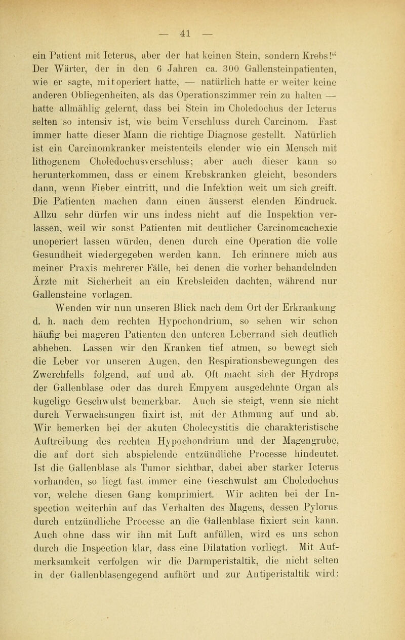 ein Patient mit Icterus, aber der hat keinen Stein, sondern Krebs! Der Wärter, der in den 6 Jahren ca. 300 Gallensteinpatienten, wie er sagte, mit operiert hatte, —■ natürlich hatte er weiter keine anderen Obliegenheiten, als das Operationszimmer rein zu halten — hatte allmählig gelernt, dass bei Stein im Choledochus der Icterus selten so intensiv ist, wie beim Verschluss durch Carcinom. Fast immer hatte dieser Mann die richtige Diagnose gestellt. Natürlich ist ein Carcinomkranker meistenteils elender wie ein Mensch mit lithogenem Choledochusverschluss; aber auch dieser kann so herunterkommen, dass er einem Krebskranken gleicht, besonders dann, wenn Fieber eintritt, und die Infektion weit um sich greift. Die Patienten machen dann einen äusserst elenden Eindruck. AUzu sehr dürfen wir uns indess nicht auf die Inspektion ver- lassen, weil wir sonst Patienten mit deutlicher Carcinomcachexie unoperiert lassen würden, denen durch eine Operation die volle Gesundheit wiedergegeben werden kann. Ich erinnere mich aus meiner Praxis mehrerer Fälle, bei denen die vorher behandelnden Ärzte mit Sicherheit an ein Krebsleiden dachten, während nur Gallensteine vorlagen. Wenden wir nun unseren Blick nach dem Ort der Erkrankung d. h. nach dem rechten Hypochondrium, so sehen wir schon häufig bei mageren Patienten den unteren Leberrand sich deutKch abheben. Lassen wir den Kranken tief atmen, so bewegt sich die Leber vor unseren Augen, den Kespirationsbewegungen des Zwerchfells folgend, auf und ab. Oft macht sich der Hydrops der Gallenblase oder das durch Empyem ausgedehnte Organ als kugelige Geschwulst bemerkbar. Auch sie steigt, v/enn sie nicht durch Yerwachsungen fixirt ist, mit der Athmung auf und ab. Wir bemerken bei der akuten Cholecystitis die charakteristische Auftreibung des rechten Hypochondrium und der Magengrube, die auf dort sich abspielende entzündliche Processe hindeutet. Ist die Gallenblase als Tumor sichtbar, dabei aber starker Icterus vorhanden, so liegt fast immer eine Geschwulst am Choledochus vor, welche diesen Gang komprimiert. Wir achten bei der In- spection weiterhin auf das Yerhalten des Magens, dessen Pylorus durch entzündliche Processe an die Gallenblase fixiert sein kann. Auch ohne dass wir ihn mit Luft anfüllen, wird es uns schon durch die Inspection klar, dass eine Dilatation vorliegt. Mit Auf- merksamkeit verfolgen wir die Darmperistaltik, die nicht selten in der Gallenblasengegend aufhört und zur Antiperistaltik wird: