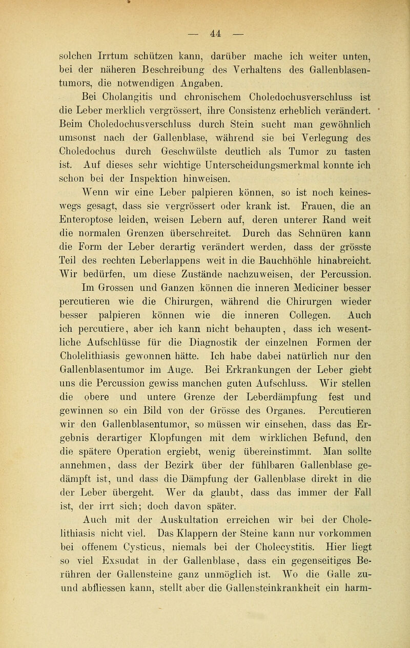 solchen Irrtum schützen kann, darüber mache ich weiter unten, bei der näheren Beschreibung des Verhaltens des Gallenblasen- tumors, die notwendigen Angaben. Bei Cholangitis und chronischem Choledochusverschluss ist die Leber merklicli vergrössert, ihre Consistenz erheblich verändert. Beim Choledochusverschluss durch Stein sucht man gewöhnlich umsonst nach der Gallenblase, während sie bei Yerlegung des Choledochus durch Geschwülste deutlich als Tumor zu tasten ist. Auf dieses sehr wichtige Unterscheidungsmerkmal konnte ich schon bei der Inspektion hinweisen. Wenn wir eine Leber palpieren können, so ist noch keines- wegs gesagt, dass sie vergrössert oder krank ist. Frauen, die an Enteroptose leiden, weisen Lebern auf, deren unterer Band weit die normalen Grenzen überschreitet. Durch das Schnüren kann die Form der Leber derartig verändert werden^ dass der grösste Teil des rechten Leberlappens weit in die Bauchhöhle hinabreicht. Wir bedürfen, um diese Zustände nachzuweisen, der Percussion. Im Grossen und Ganzen können die inneren Mediciner besser percutieren wie die Chirurgen, während die Chirurgen wieder besser palpieren können wie die inneren CoUegen. Auch ich percutiere, aber ich kann nicht behaupten, dass ich wesent- liche Aufschlüsse für die Diagnostik der einzelnen Formen der Cholelithiasis gewonnen hätte. Ich habe dabei natürlich nur den Gallenblasentumor im Auge. Bei Erkrankungen der Leber giebt uns die Percussion gewiss manchen guten Aufschluss. Wir stellen die obere und untere Grenze der Leberdämpfung fest und gewinnen so ein Bild von der Grösse des Organes, Percutieren wir den Gallenblasentumor, so müssen wir einsehen, dass das Er- gebnis derartiger Klopfungen mit dem wirklichen Befund, den die spätere Operation ergiebt, wenig übereinstimmt. Man sollte annehmen, dass der Bezirk über der fühlbaren Gallenblase ge- dämpft ist, und dass die Dämpfung der Gallenblase direkt in die der Leber übergeht. Wer da glaubt, dass das immer der Fall ist, der irrt sich; doch davon später. Auch mit der Auskultation erreichen wir bei der Chole- lithiasis nicht viel. Das Klappern der Steine kann nur vorkommen bei offenem Cysticus, niemals bei der Cholecystitis. Hier liegt so viel Exsudat in der Gallenblase, dass ein gegenseitiges Be- rühren der Gallensteine ganz unmöglich ist. Wo die Galle zu- und abfliessen kann, stellt aber die Gallensteinkrankheit ein härm-