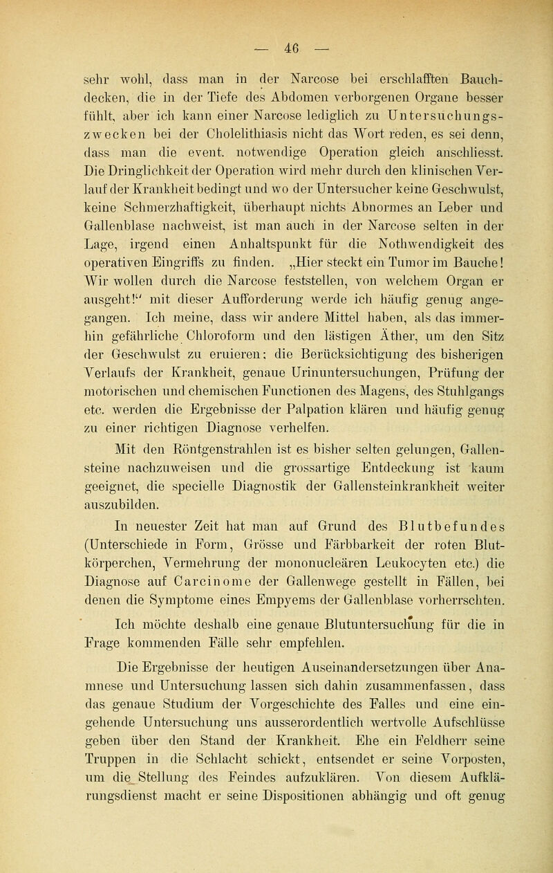 sehr wohl, class man in der ISFarcose bei erschlafften Bauch- decken, die in der Tiefe des Abdomen verborgenen Organe besser fühlt, aber ich kann einer Narcose lediglich zu Untersuchungs- zwecken bei der Cholelithiasis nicht das Wort reden, es sei denn, dass man die event. notwendige Operation gleich anschliesst. Die Dringlichkeit der Operation wird mehr durch den klinischen Ver- lauf der Krankheit bedingt und wo der Untersucher keine Geschwulst, keine Schmerzhaftigkeit, überhaupt nichts Abnormes an Leber und Gallenblase nachweist, ist man auch in der ISTarcose selten in der Lage, irgend einen Anhaltspunkt für die Nothwendigkeit des operativen Eingriffs zu finden. „Hier steckt ein Tumor im Bauche! Wir wollen durch die Narcose feststellen, von welchem Organ er ausgeht! mit dieser Aufforderung werde ich häufig genug ange- gangen. Ich meine, dass wir andere Mittel haben, als das immer- hin gefährliche Chloroform und den lästigen Äther, um den Sitz der Geschwulst zu eruieren; die Berücksichtigung des bisherigen Verlaufs der Krankheit, genaue Urinuntersuchungen, Prüfung der motorischen und chemischen Functionen des Magens, des Stuhlgangs etc. werden die Ergebnisse der Palpation klären und häufig genug zu einer richtigen Diagnose verhelfen. Mit den Eöntgenstrahlen ist es bisher selten gelungen, Gallen- steine nachzuweisen und die grossartige Entdeckung ist kaum geeignet, die specielle Diagnostik der Gallensteinkrankheit weiter auszubilden. Li neuester Zeit hat man auf Grund des Blutbefundes (Unterschiede in Form, Grösse und Färbbarkeit der roten Blut- körperchen, Yermehrung der mononucleären Leukocyten etc.) die Diagnose auf Carcinome der Gallenwege gestellt in Fällen, bei denen die Symptome eines Empyems der Gallenblase vorherrschten. Ich möchte deshalb eine genaue Blutuntersuchung für die in Frage kommenden Fälle sehr empfehlen. Die Ergebnisse der heutigen Auseinandersetzungen über Ana- mnese und Untersuchung lassen sich dahin zusammenfassen, dass das genaue Studium der Yorgeschichte des Falles und eine ein- gehende Untersuchung uns ausserordentlich wertvolle Aufschlüsse geben über den Stand der Krankheit. Ehe ein Feldherr seine Truppen in die Schlacht schickt, entsendet er seine Vorposten, um die_ Stellung des Feindes aufzuklären. Von diesem Aufklä- rungsdienst macht er seine Dispositionen abhängig und oft genug