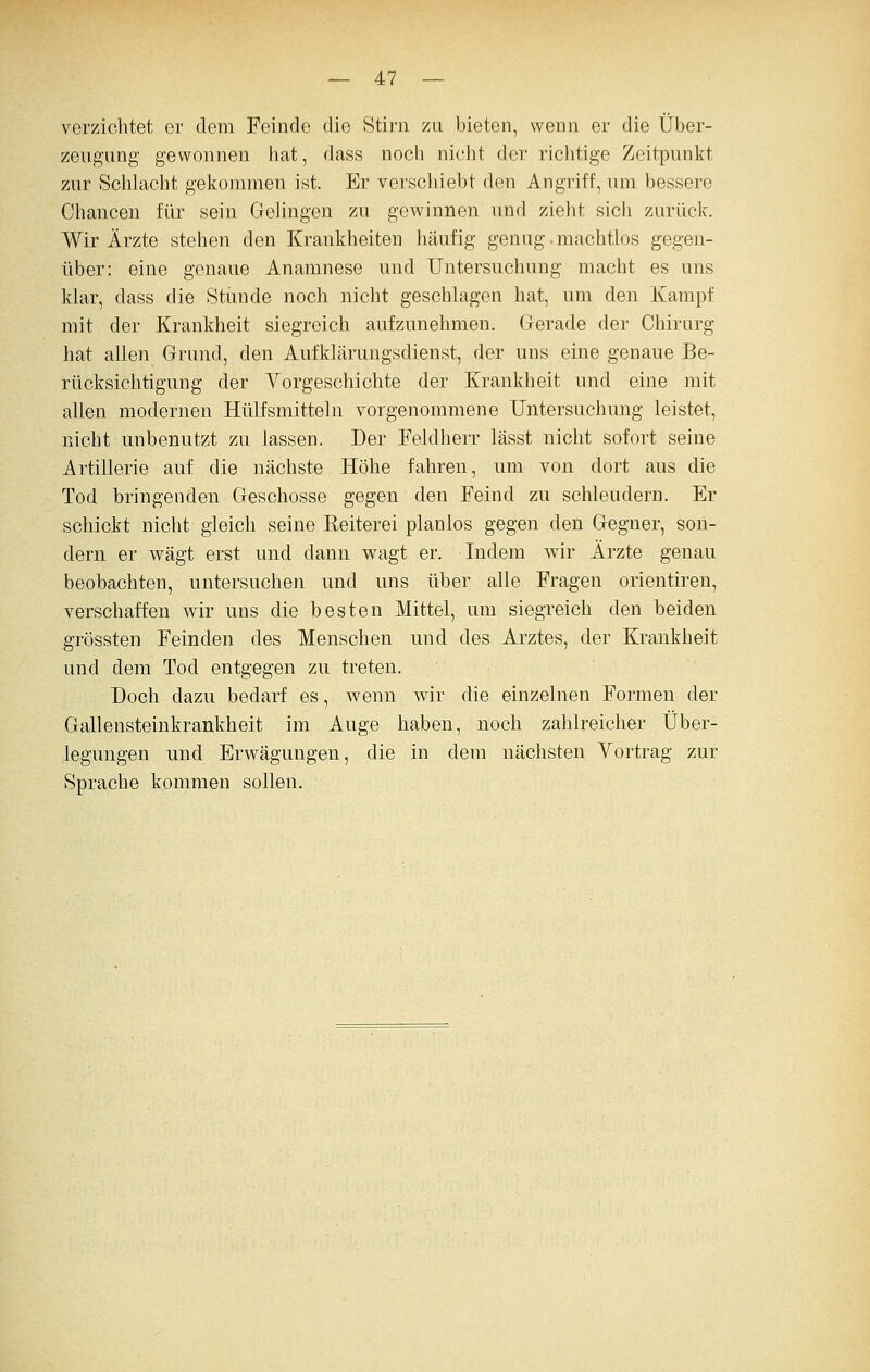 verzichtet er dem Feinde die Stirn za bieten, wenn er die Über- zeugung gewonnen hat, dass noch nicht der richtige Zeitpunkt zur Schlacht gekommen ist. Er verscliiebt den Angriff, um bessere Chancen für sein Gelingen zu gewinnen und zieht sich zurück. Wir Ärzte stehen den Krankheiten häufig genug.machtlos gegen- über: eine genaue Anamnese und Untersuchung macht es uns klar, dass die Stunde noch nicht geschlagen hat, um den Kampf mit der Krankheit siegreich aufzunehmen. Gerade der Chirurg hat allen Grund, den Aufklärungsdienst, der uns eine genaue Be- rücksichtigung der Vorgeschichte der Krankheit und eine mit allen modernen Hülfsmitteln vorgenommene Untersuchung leistet, nicht unbenutzt zu lassen. Der Feldherr lässt nicht sofort seine Artillerie auf die nächste Höhe fahren, um von dort aus die Tod bringenden Geschosse gegen den Feind zu schleudern. Er schickt nicht gleich seine Reiterei planlos gegen den Gegner, son- dern er wägt erst und dann wagt er. Indem wir Ärzte genau beobachten, untersuchen und uns über alle Fragen orientiren, verschaffen wir uns die besten Mittel, um siegreich den beiden grössten Feinden des Menschen und des Arztes, der Krankheit und dem Tod entgegen zu treten. Doch dazu bedarf es, wenn wir die einzelnen Formen der Gallensteinkrankheit im Auge haben, noch zahlreicher Über- legungen und Erwägungen, die in dem nächsten Vortrag zur Sprache kommen sollen.