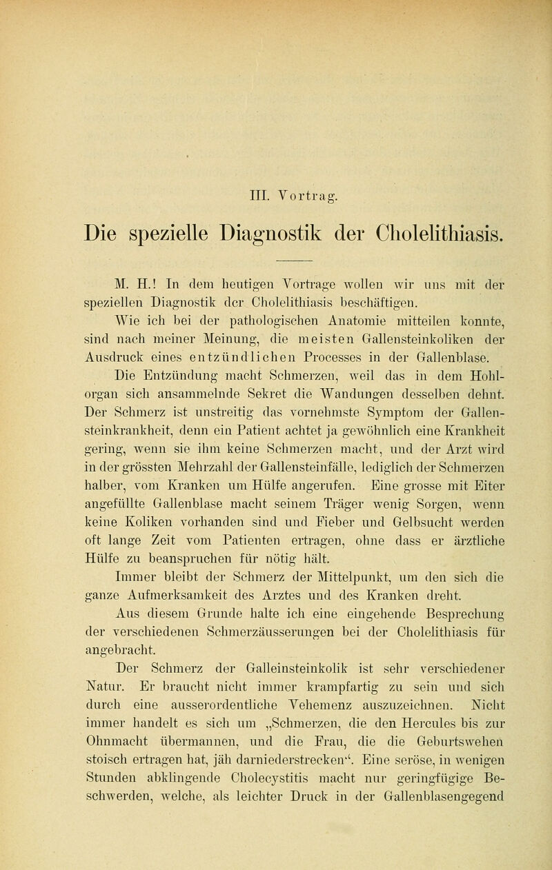 Die spezielle Diagnostik der Cholelithiasis. M. H.! In dem heutigen Vortrage wollen wir uns mit der speziellen Diagnostik der Cholelithiasis beschäftigen. Wie ich bei der pathologischen Anatomie mitteilen konnte, sind nach meiner Meinung, die meisten Gallensteinkoüken der Ausdruck eines entzündlichen Processes in der Gallenblase. Die Entzündung macht Schmerzen, weil das in dem Hohl- organ sich ansammelnde Sekret die Wandungen desselben dehnt. Der Schmerz ist unstreitig das vornehmste Symptom der Gallen- steinkrankheit, denn ein Patient achtet ja gewöhnlich eine Krankheit gering, wenn sie ihm keine Schmerzen macht, und der Arzt wird in der grössten Mehrzahl der Gallensteinfälle, lediglich der Schmerzen halber, vom Kranken um Hülfe angerufen. Eine grosse mit Eiter angefüllte Gallenblase macht seinem Träger wenig Sorgen, wenn keine Koliken vorhanden sind und Fieber und Gelbsucht werden oft lange Zeit vom Patienten ertragen, ohne dass er ärztliche Hülfe zu beanspruchen für nötig hält. Immer bleibt der Schmerz der Mittelpunkt, um den sich die ganze Aufmerksamkeit des Arztes und des Kranken dreht. Aus diesem Grunde halte ich eine eingehende Besprechung der verschiedenen Schmerzäusserungen bei der Cholelithiasis für angebracht. Der Schmerz der Galleinsteinkolik ist sehr verschiedener Natur, Er braucht nicht immer krampfartig zu sein und sich durch eine ausserordentliche Vehemenz auszuzeichnen. Nicht immer handelt es sich um „Schmerzen, die den Hercules bis zur Ohnmacht übermannen, und die Frau, die die Geburtswehen stoisch ertragen hat, jäh darniederstrecken''. Eine seröse, in wenigen Stunden abklingende Cholecystitis macht nur geringfügige Be- schwerden, welche, als leichter Druck in der Gallenblasengegend