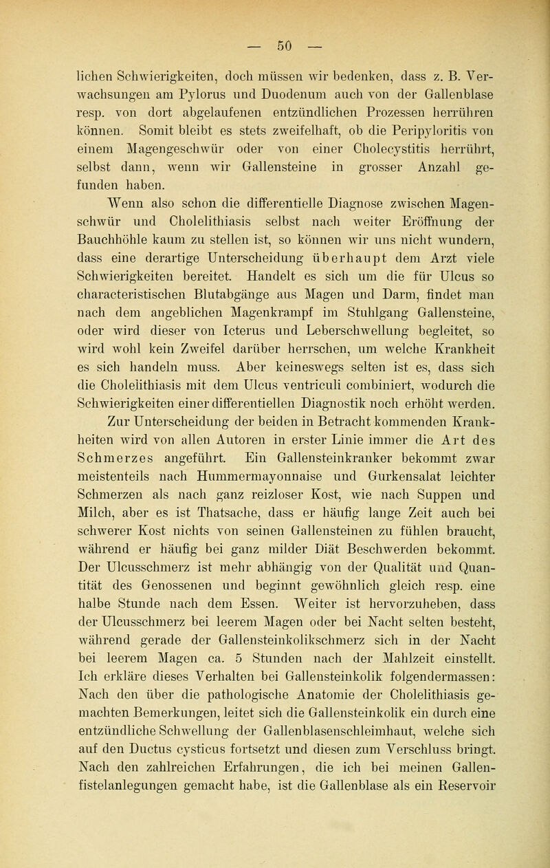 liehen Sehwierigkeiten, doch müssen wir bedenken, dass z. B. Ver- wachsungen am Pylorus und Duodenum auch von der Gallenblase resp. von dort abgelaufenen entzündlichen Prozessen herrühren können. Somit bleibt es stets zweifelhaft, ob die Peripyloritis von einem Magengeschwür oder von einer Cholecystitis herrührt, selbst dann, wenn wir Grallensteine in grosser Anzahl ge- funden haben. Wenn also schon die differentielle Diagnose zwischen Magen- sehwür und Cholelithiasis selbst nach weiter Eröffnung der Bauchhöhle kaum zu stellen ist, so können wir uns nicht wundern, dass eine derartige Unterscheidung überhaupt dem Arzt viele Schwierigkeiten bereitet. Handelt es sich um die für Ulcus so characteristischen Blutabgänge aus Magen und Darm, findet man nach dem angeblichen Magenkrampf im Stuhlgang Gallensteine, oder wird dieser von Icterus und Leberschwellung begleitet, so wird wohl kein Zweifel darüber herrschen, um welche Krankheit es sich handeln muss. Aber keineswegs selten ist es, dass sich die Cholelithiasis mit dem Ulcus ventriculi combiniert, wodurch die Schwierigkeiten einer differentiellen Diagnostik noch erhöht werden. Zur Unterscheidung der beiden in Betracht kommenden Krank- heiten wird von allen Autoren in erster Linie immer die Art des Schmerzes angeführt. Ein Gallensteinkranker bekommt zwar meistenteils nach Hummermayonnaise und Gurkensalat leichter Schmerzen als nach ganz reizloser Kost, wie nach Suppen und Milch, aber es ist Thatsache, dass er häufig lange Zeit auch bei schwerer Kost nichts von seinen Gallensteinen zu fühlen braucht, während er häufig bei ganz milder Diät Beschwerden bekommt. Der Ulcusschmerz ist mehr abhängig von der Qualität und Quan- tität des Genossenen und beginnt gewöhnlich gleich resp. eine halbe Stunde nach dem Essen. Weiter ist hervorzuheben, dass der Ulcusschmerz bei leerem Magen oder bei Nacht selten besteht, während gerade der Gallensteinkolikschmerz sich in der Nacht bei leerem Magen ca. 5 Stunden nach der Mahlzeit einstellt. Ich erkläre dieses Verhalten bei Gallensteiukolik folgendermassen: Nach den über die pathologische Anatomie der Cholelithiasis ge- machten Bemerkungen, leitet sich die Gallensteinkolik ein durch eine entzündliche Schwellung der GaUenblasenschleimhaut, welche sich auf den Ductus cysticus fortsetzt und diesen zum Verschluss bringt. Nach den zahlreichen Erfahrungen, die ich bei meinen Gallen- fistelanlegungen gemacht habe, ist die Gallenblase als ein Reservoir