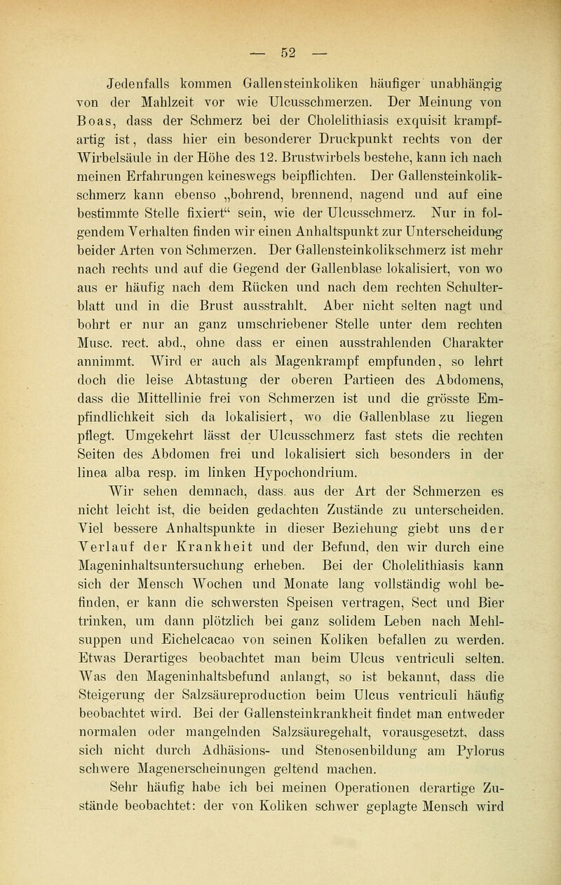 Jedenfalls kommen Gallensteinkoliken häufiger unabhängig von der Mahlzeit vor wie Ulcusschmerzen. Der Meinung von Boas, dass der Schmerz bei der Cholelithiasis exquisit krampf- artig ist, dass hier ein besonderer Druckpunkt rechts von der Wirbelsäule in der Höhe des 12. Brustwirbels bestehe, kann ich nach meinen Erfahrungen keineswegs beipflichten. Der Gallensteinkolik- schmerz kann ebenso „bohrend, brennend, nagend und auf eine bestimmte Stelle fixiert sein, wie der Ulcusschmerz. Nur in fol- gendem Verhalten finden wir einen Anhaltspunkt zur Unterscheidung beider Arten von Schmerzen. Der Gallensteinkolikschmerz ist mehr nach rechts und auf die Gegend der Gallenblase lokalisiert, von wo aus er häufig nach dem Kücken und nach dem rechten Schulter- blatt und in die Brust ausstrahlt. Aber nicht selten nagt und bohrt er nur an ganz umschriebener Stelle unter dem rechten Muse. rect. abd., ohne dass er einen ausstrahlenden Charakter annimmt. Wird er auch als Magenkrampf empfunden, so lehrt doch die leise Abtastung der oberen Partieen des Abdomens, dass die Mittellinie frei von Schmerzen ist und die grösste Em- pfindlichkeit sich da lokalisiert, wo die Gallenblase zu liegen pflegt. Umgekehrt lässt der Ulcusschmerz fast stets die rechten Seiten des Abdomen frei und lokalisiert sich besonders in der linea alba resp. im linken Hjpochondrium. Wir sehen demnach, dass. aus der Art der Schmerzen es nicht leicht ist, die beiden gedachten Zustände zu unterscheiden. Yiel bessere Anhaltspunkte in dieser Beziehung giebt uns der Yerlauf der Krankheit und der Befund, den wir durch eine Mageninhaltsuntersuchung erheben. Bei der Cholelithiasis kann sich der Mensch Wochen und Monate lang vollständig wohl be- finden, er kann die schwersten Speisen vertragen, Sect und Bier trinken, um dann plötzlich bei ganz solidem Leben nach Mehl- suppen und Eichelcacao von seinen Koliken befallen zu werden. Etwas Derartiges beobachtet man beim Ulcus ventriculi selten. Was den Mageninhaltsbefund anlangt, so ist bekannt, dass die Steigerung der Salzsäureproduction beim Ulcus ventriculi häufig beobachtet wird. Bei der Gallensteinkrankheit findet man entweder normalen oder mangelnden Salzsäuregehalt, vorausgesetzt, dass sich nicht durch Adhäsions- und Stenosenbildung am Pylorus schwere Magenerscheinungen geltend machen. Sehr häufig habe ich bei meinen Operationen derartige Zu- stände beobachtet: der von Koliken schwer geplagte Mensch wird