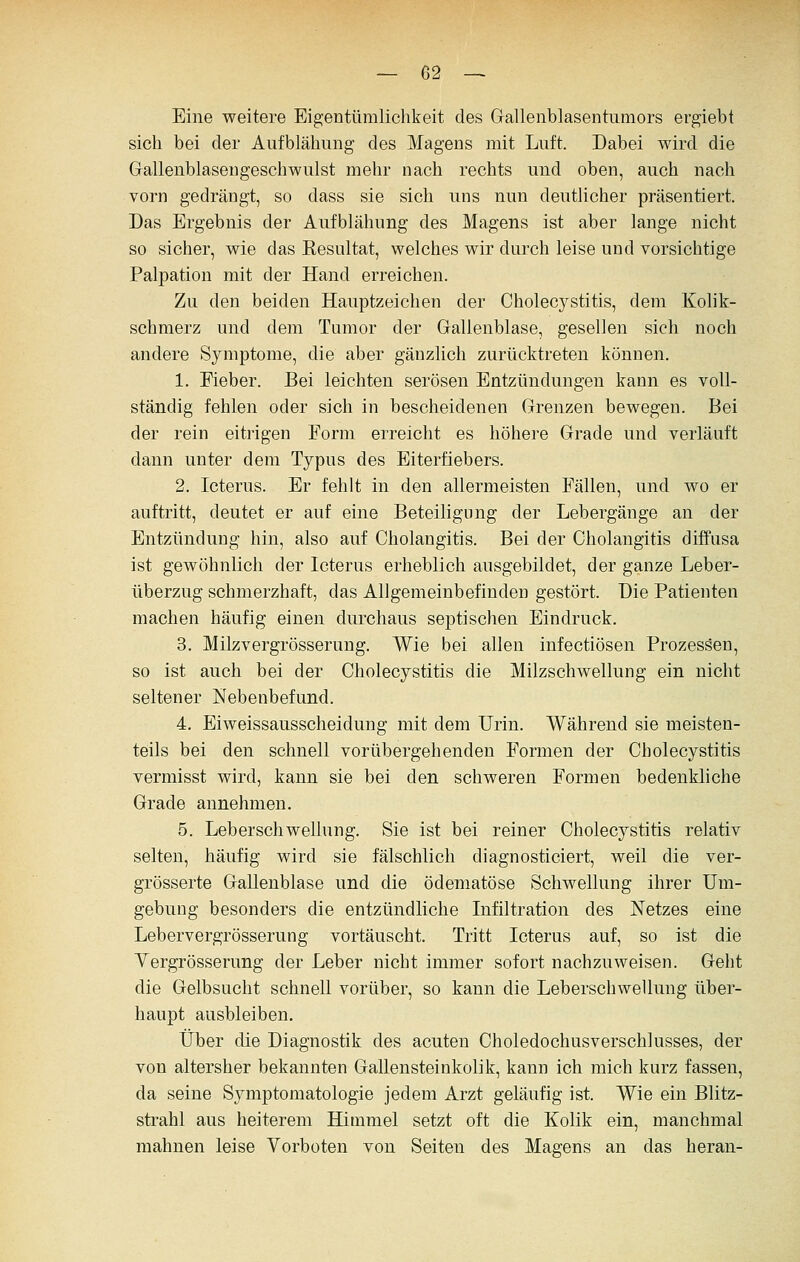 Eine weitere Eigentümlichkeit des Gallenblasentumors ergiebt sich bei der Aufblähung des Magens mit Luft. Dabei wird die Grallenblasengeschwulst mehr nach rechts und oben, auch nach vorn gedrängt, so dass sie sich uns nun deutlicher präsentiert. Das Ergebnis der Aufblähung des Magens ist aber lange nicht so sicher, wie das Resultat, welches wir durch leise und vorsichtige Palpation mit der Hand erreichen. Zu den beiden Hauptzeichen der Cholecystitis, dem Kolik- schmerz und dem Tumor der Gallenblase, gesellen sich noch andere Symptome, die aber gänzlich zurücktreten können. 1. Fieber. Bei leichten serösen Entzündungen kann es voll- ständig fehlen oder sich in bescheidenen Grenzen bewegen. Bei der rein eitrigen Form erreicht es höhere Grade und verläuft dann unter dem Typus des Eiterfiebers. 2. Icterus. Er fehlt in den allermeisten Fällen, und wo er auftritt, deutet er auf eine Beteiligung der Lebergänge an der Entzündung hin, also auf Cholangitis. Bei der Cholangitis diffusa ist gewöhnlich der Icterus erheblich ausgebildet, der ganze Leber- überzug schmerzhaft, das Allgemeinbefinden gestört. Die Patienten machen häufig einen durchaus septischen Eindruck. 3. Milzvergrösserung. Wie bei allen infectiösen Prozessen, so ist auch bei der Cholecystitis die Milzschwellung ein nicht seltener Nebenbefund. 4. Eiweissausscheidung mit dem Urin. Während sie meisten- teils bei den schnell vorübergehenden Formen der Cholecystitis vermisst wird, kann sie bei den schweren Formen bedenkliche Grade annehmen. 5. Leberschwellung. Sie ist bei reiner Cholecystitis relativ selten, häufig wird sie fälschlich diagnosticiert, weil die ver- grösserte Gallenblase und die ödematöse Schwellung ihrer Um- gebung besonders die entzündliche Infiltration des Netzes eine Lebervergrösserung vortäuscht. Tritt Icterus auf, so ist die Yergrösserung der Leber nicht immer sofort nachzuweisen. Geht die Gelbsucht schnell vorüber, so kann die Leberschwelluug über- haupt ausbleiben. Über die Diagnostik des acuten Choledochusverschlusses, der von altersher bekannten Gallensteinkolik, kann ich mich kurz fassen, da seine Symptomatologie jedem Arzt geläufig ist. Wie ein Blitz- strahl aus heiterem Himmel setzt oft die Kolik ein, manchmal mahnen leise Vorboten von Seiten des Magens an das heran-