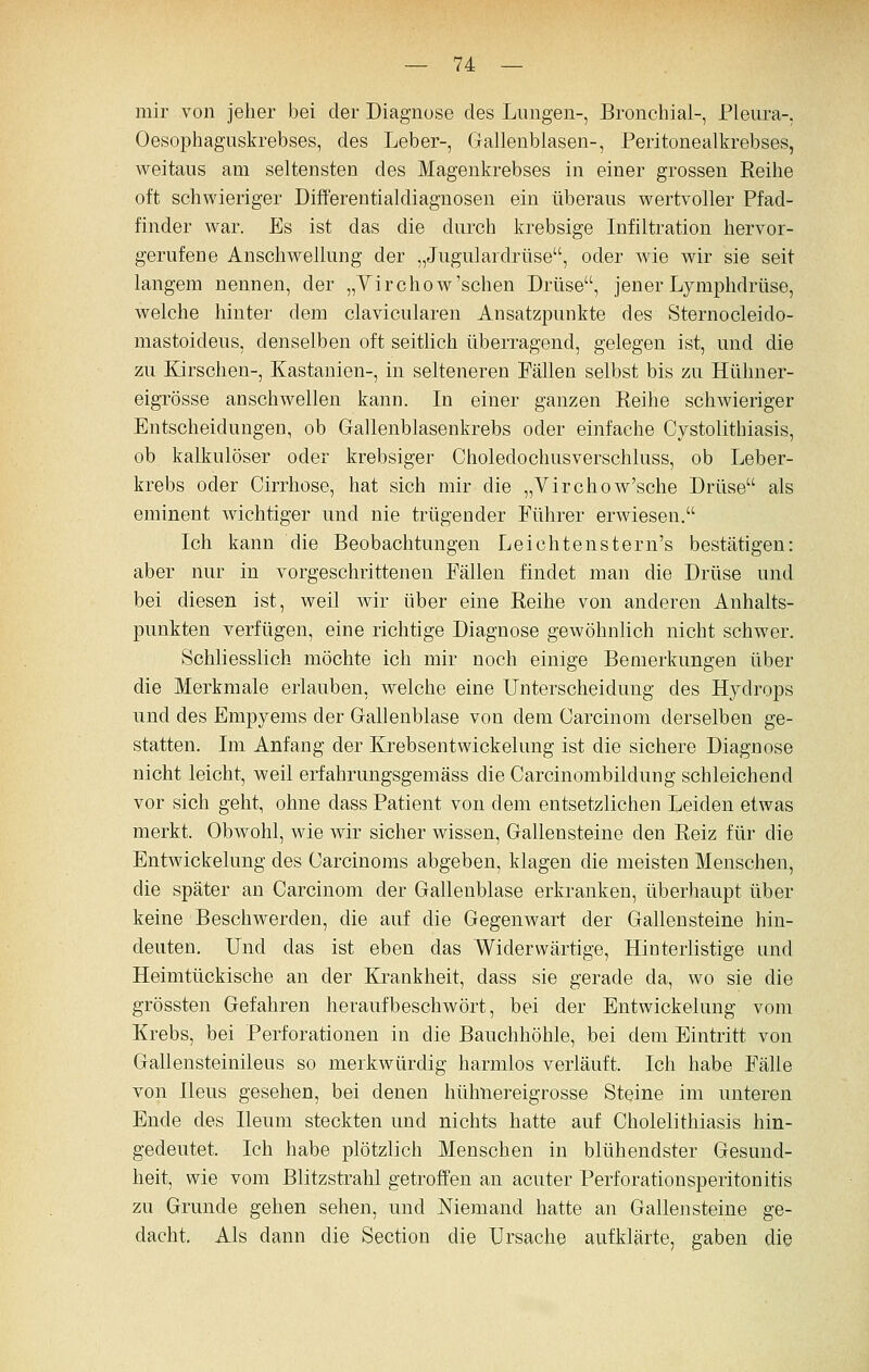 mir von jeher bei der Diagnose des Lungen-, Bronchial-, Pleura-, Oesophaguskrebses, des Leber-, Gallenblasen-, Peritonealkrebses, weitaus am seltensten des Magenkrebses in einer grossen Reihe oft schwieriger Diff'erentialdiagnosen ein überaus wertvoller Pfad- finder war. Es ist das die durch krebsige Infiltration hervor- gerufene Anschwellung der „Jugulardrtise, oder wie wir sie seit langem nennen, der „Yirchow'schen Drüse, jener Lymphdrüse, welche hinter dem clavicularen Ansatzpunkte des Sternocleido- mastoideus, denselben oft seitlich überragend, gelegen ist, und die zu Ersehen-, Kastanien-, in selteneren Fällen selbst bis zu Hühner- eigrösse anschwellen kann. In einer ganzen Eeihe schwieriger Entscheidungen, ob Gallenblasenkrebs oder einfache Cystolithiasis, ob kalkulöser oder krebsiger Choledochusverschluss, ob Leber- krebs oder Cirrhose, hat sich mir die „Yirchow'sche Drüse als eminent wichtiger und nie trügender Führer erwiesen. Ich kann die Beobachtungen Leichtenstern's bestätigen: aber nur in vorgeschrittenen Fällen findet man die Drüse und bei diesen ist, weil wir über eine Reihe von anderen Anhalts- punkten verfügen, eine richtige Diagnose gewöhnlich nicht schwer. Schliesslich möchte ich mir noch einige Bemerkungen über die Merkmale erlauben, welche eine Unterscheidung des Hydrops und des Empyems der Gallenblase von dem Carcinom derselben ge- statten. Im Anfang der Krebsentwickelung ist die sichere Diagnose nicht leicht, weil erfahrungsgemäss die Carcinombildung schleichend vor sich geht, ohne dass Patient von dem entsetzlichen Leiden etwas merkt. Obwohl, wie wir sicher wissen, Gallensteine den Reiz für die Entwickelung des Oarcinoms abgeben, klagen die meisten Menschen, die später an Carcinom der Gallenblase erkranken, überhaupt über keine Beschwerden, die auf die Gegenwart der Gallensteine hin- deuten. Und das ist eben das Widerwärtige, Hinterlistige und Heimtückische an der Krankheit, dass sie gerade da, wo sie die grössten Gefahren heraufbeschwört, bei der Entwickelung vom Krebs, bei Perforationen in die Bauchhöhle, bei dem Eintritt von Gallensteinileus so merkwürdig harmlos verläuft. Ich habe Fälle von Ileus gesehen, bei denen hühnereigrosse Steine im unteren Ende des Ileum steckten und nichts hatte auf Cholelithiasis hin- gedeutet. Ich habe plötzlich Menschen in blühendster Gesund- heit, wie vom Blitzstrahl getroffen an acuter Perforationsperitonitis zu Grunde gehen sehen, und Niemand hatte an Gallensteine ge- dacht. Als dann die Section die Ursache aufklärte, gaben die