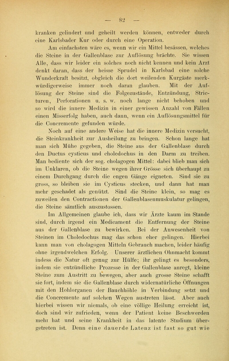 kranken gelindert und geheilt werden können, entweder durch eine Karlsbader Kur oder durch eine Operation. Am einfachsten wäre es, wenn wir ein Mittel besässen, welches die Steine in der Gallenblase zur Auflösung brächte. Sie wissen Alle, dass wir leider ein solches noch nicht kennen und kein Arzt denkt daran, dass der heisse Sprudel in Karlsbad eine solche Wunderkraft besitzt, obgleich die dort weilenden Kurgäste merk- würdigerweise immer noch daran glauben. Mit der Auf- lösung der Steine sind die Folgezustände, Entzündung, Stric- turen, Perforationen u. s. w. noch lange nicht behoben und so wird die innere Medizin in einer gewissen Anzahl von Fällen einen Misserfolg haben, auch dann, wenn ein Auflösungsmittel für die Concremente gefunden würde. Noch auf eine andere Weise hat die innere Medizin versucht, die Steinkrankheit zur Ausheilung zu bringen. Schon lange hat man sich Mühe gegeben, die Steine aus der Gallenblase durch den Ductus cysticus und choledochus in den Darm zu treiben. Man bediente sich der sog. Cholagogen Mittel: dabei blieb man sich im unklaren, ob die Steine wegen ihrer Grösse sich überhaupt zu einem Durchgang durch die engen Gänge eigneten. Sind sie zu gross, so bleiben sie im Cysticus stecken, und dann hat man mehr geschadet als genützt. Sind die Steine klein, so mag es zuweilen den Contractionen der Gallenblasennmskulatur gelingen, die Steine sämtlich auszustossen. Im Allgemeinen glaube ich, dass wir Ärzte kaum im Stande sind, durch irgend ein Medicament die Entfernung der Steine aus der Gallenblase zu bewirken. Bei der Anwesenheit von Steinen im Choledochus mag das schon eher gelingen. Hierbei kann man von Cholagogen Mitteln Gebrauch machen, leider häufig ohne irgendwelchen Erfolg. Unserer ärztlichen Ohnmacht kommt indess die Natur oft genug zur Hülfe; ihr gelingt es besonders, indem sie entzündliche Prozesse in der Gallenblase anregt, kleine Steine zum Austiitt zu bewegen, aber auch grosse Steine schafft sie fort, indem sie die Gallenblase durch widernatürliche Öffnungen mit den Hohlorganen der Bauchhöhle in Verbindung setzt und die Concremente auf solchen Wegen austreten lässt. Aber auch hierbei wissen wir niemals, ob eine völlige Heilung erreicht ist, doch sind wir zufrieden, wenn der Patient keine Beschwerden mehr hat und seine Krankheit in das latente Studium über- getreten ist. Denn eine dauerde Latenz ist fast so gut wie