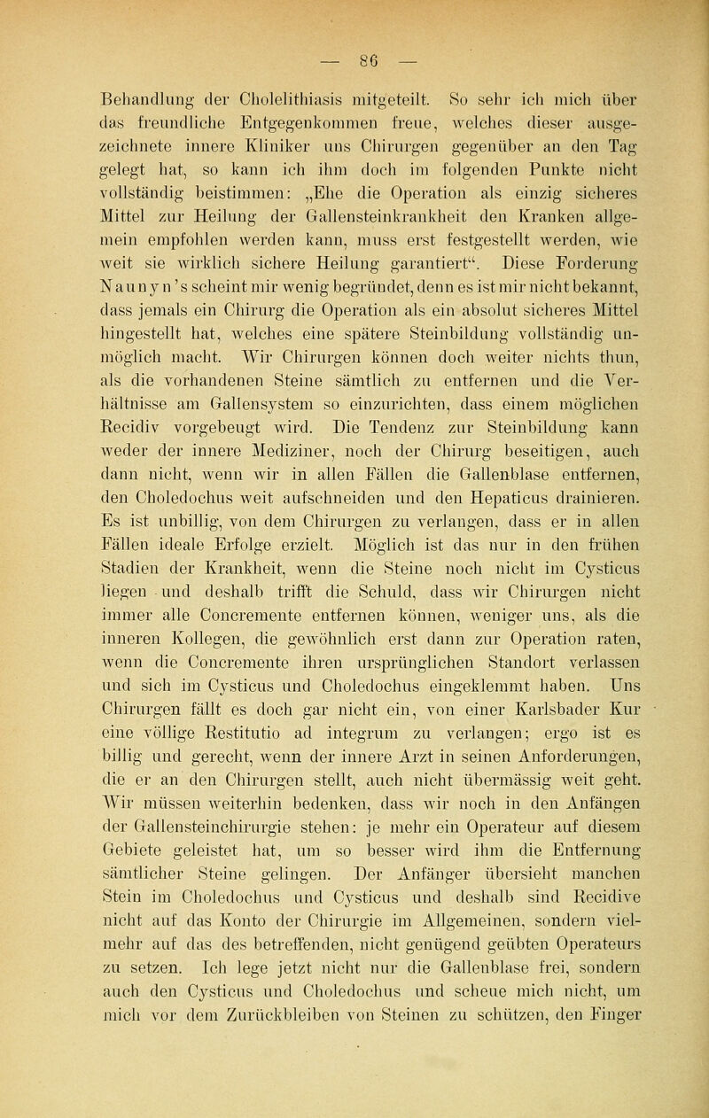 Behandlung der Cholelithiasis mitgeteilt. So sehr ich mich über das freundliche Entgegenkommen freue, welches dieser ausge- zeichnete innere Kliniker uns Chirurgen gegenüber an den Tag gelegt hat, so kann ich ihm doch im folgenden Pnnkte nicht vollständig beistimmen: „Ehe die Operation als einzig sicheres Mittel zur Heilung der Gallensteinkrankheit den Kranken allge- mein empfohlen werden kann, muss erst festgestellt werden, wie weit sie wirklich sichere Heilung garantiert. Diese Forderung Naunyn 's scheintmir wenig begründet, denn es ist mir nicht bekannt, dass jemals ein Chirurg die Operation als ein absolut sicheres Mittel hingestellt hat, welches eine spätere Steinbildung vollständig un- möglich macht. Wir Chirnrgen können doch weiter nichts thun, als die vorhandenen Steine sämtlich zn entfernen und die Ver- hältnisse am Grallensystem so einzurichten, dass einem möglichen Eecidiv vorgebeugt wird. Die Tendenz zur Steinbildung kann weder der innere Mediziner, noch der Chirurg beseitigen, auch dann nicht, wenn wir in allen Fällen die Gallenblase entfernen, den Choledochus weit aufschneiden und den Hepaticus drainieren. Es ist unbillig, von dem Chirurgen zu verlangen, dass er in allen Fällen ideale Erfolge erzielt. Möglich ist das nur in den frühen Stadien der Krankheit, wenn die Steine noch nicht im Cysticus liegen und deshalb trifft die Schuld, dass wir Chirurgen nicht immer alle Concremente entfernen können, weniger uns, als die inneren Kollegen, die gewöhnlich erst dann zur Operation raten, wenn die Concremente ihren ursprünglichen Standort verlassen und sich im Cysticus und Choledochus eingeklemmt haben. Uns Chirurgen fällt es doch gar nicht ein, von einer Karlsbader Kur eine völlige Kestitutio ad integrum zu verlangen; ergo ist es billig und gerecht, wenn der innere Arzt in seinen Anforderungen, die er an den Chirurgen stellt, auch nicht übermässig weit geht. Wir müssen weiterhin bedenken, dass wir noch in den Anfängen der Gallensteinchirurgie stehen: je mehr ein Operateur auf diesem Gebiete geleistet hat, um so besser wird ihm die Entfernung sämtlicher Steine gelingen. Der Anfänger übersieht manchen Stein im Choledochus und Cjsticus und deshalb sind Recidive nicht auf das Konto der Chirurgie im Allgemeinen, sondern viel- mehr auf das des betreffenden, nicht genügend geübten Operateurs zu setzen. Ich lege jetzt nicht nur die Gallenblase frei, sondern auch den Cysticus und Choledochus und schene mich nicht, um mich vor dem Zurückbleiben von Steinen zu schützen, den Finger