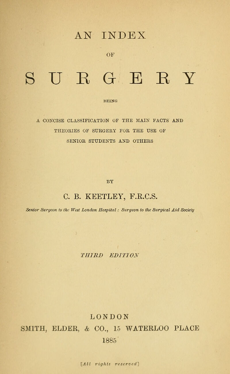 AN INDEX OF S U E G E E Y A CONCISE CLASSIFICATION OF THE MAIN FACTS AND THEORIES OF SURGERY FOR THE USB OP SENIOR STUDENTS AND OTHERS BY C. B, KEETLEY, F.KX.S. Senior Svirgeoti to the Wett London Hospital: Surgeon to the Surgical Aid Society THIRD EDITION LONDON SMITH, ELDER, & CO., 15 WATERLOO PLACE 1885 [All rights reserved]