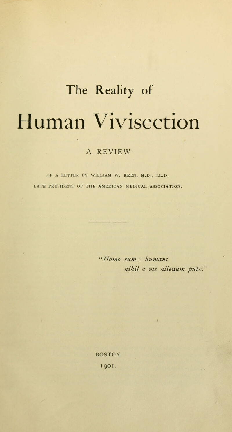 The Reality of Human Vivisection A REVIEW OF A LETTER BY WILLIAM W. KEEN, M.D., LL.D. LATE PRESIDENT OF THE AMERICAN MEDICAL ASSOCIATION, ''Homo Slim ; Jmmatii nihil a me aliemim puto. BOSTON 1901.