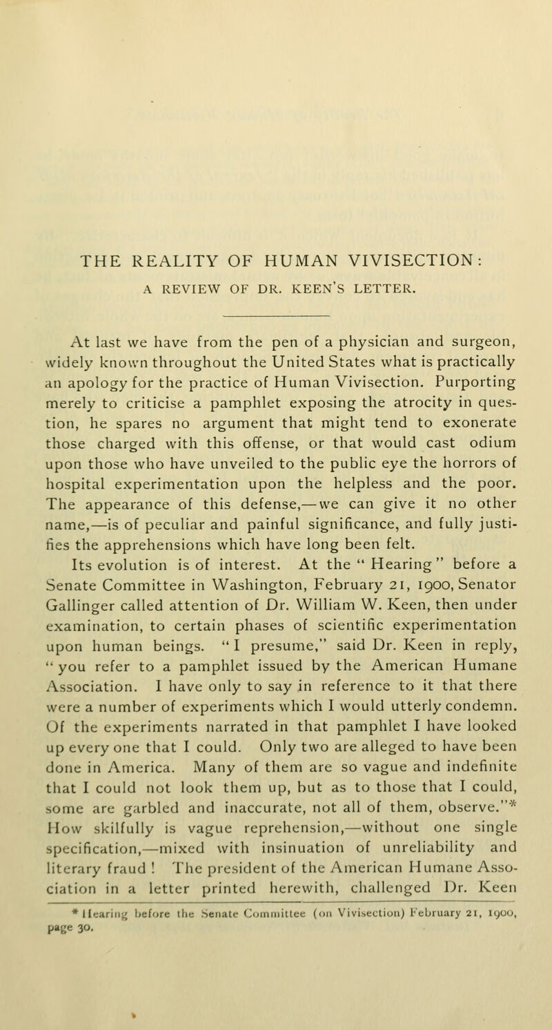 THE REALITY OF HUMAN VIVISECTION A REVIEW OF DR. KEEN'S LETTER. At last we have from the pen of a physician and surgeon, widely known throughout the United States what is practically an apology for the practice of Human Vivisection. Purporting merely to criticise a pamphlet exposing the atrocity in ques- tion, he spares no argument that might tend to exonerate those charged with this offense, or that would cast odium upon those who have unveiled to the public eye the horrors of hospital experimentation upon the helpless and the poor. The appearance of this defense,— we can give it no other name,—is of peculiar and painful significance, and fully justi- fies the apprehensions which have long been felt. Its evolution is of interest. At the Hearing before a Senate Committee in Washington, February 2i, 1900, Senator Gallinger called attention of Dr. William W. Keen, then under examination, to certain phases of scientific experimentation upon human beings.  I presume, said Dr. Keen in reply, '' you refer to a pamphlet issued by the American Humane Association. I have only to say in reference to it that there were a number of experiments which I would utterly condemn. Of the experiments narrated in that pamphlet I have looked up everyone that I could. Only two are alleged to have been done in America. Many of them are so vague and indefinite that I could not look them up, but as to those that I could, some are garbled and inaccurate, not all of them, observe.* How skilfully is vague reprehension,—without one single specification,—mixed with insinuation of unreliability and literary fraud ! The president of the American Humane Asso- ciation in a letter printed herewith, challenged Dr. Keen *IIcariiij{ before the .Senate Committee (on Vivisection) February 2i, 1900, page 30.