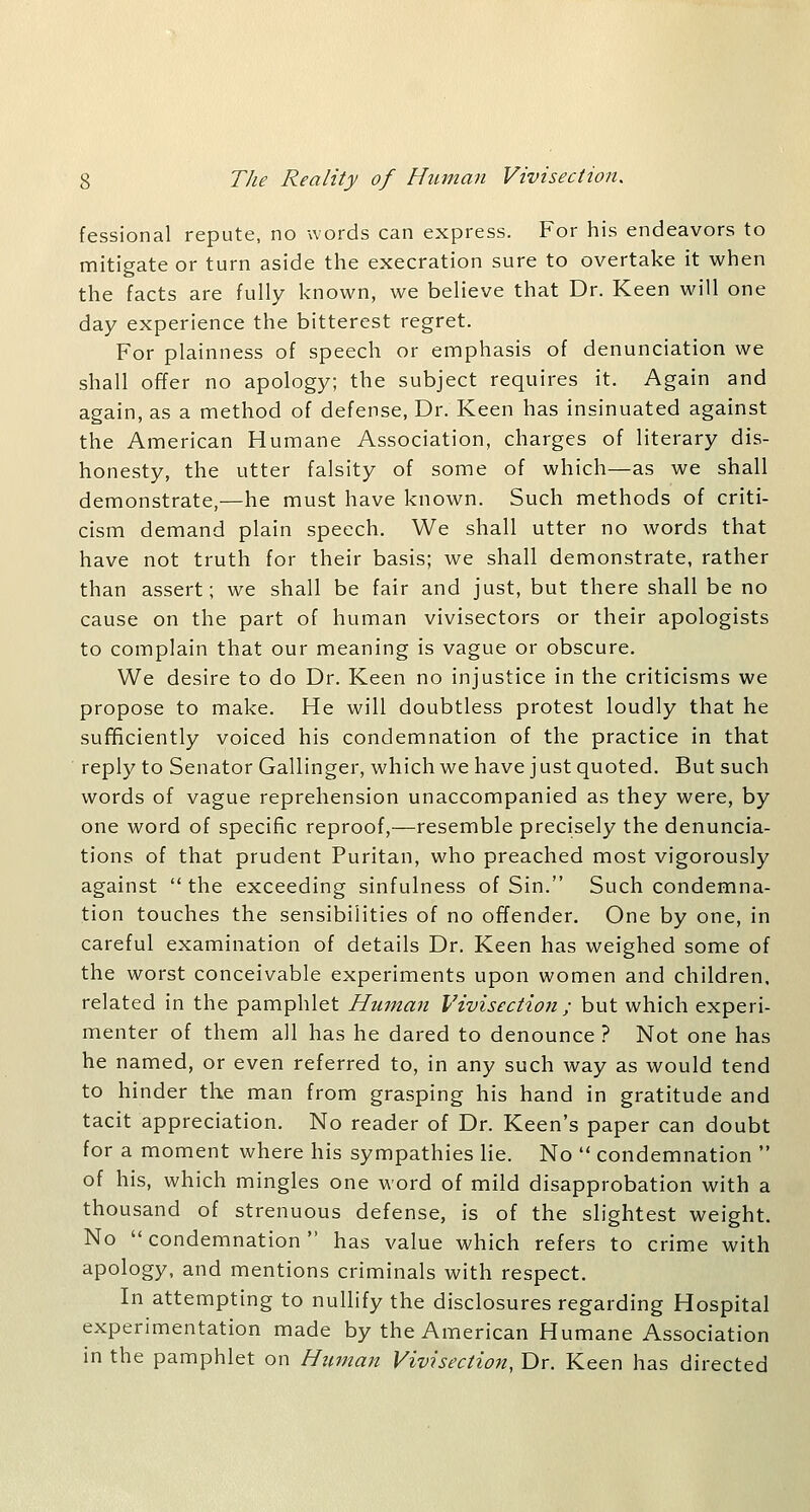 fessional repute, no words can express. For his endeavors to mitigate or turn aside the execration sure to overtake it when the facts are fully known, we believe that Dr. Keen will one day experience the bitterest regret. For plainness of speech or emphasis of denunciation we shall offer no apology; the subject requires it. Again and again, as a method of defense, Dr. Keen has insinuated against the American Humane Association, charges of literary dis- honesty, the utter falsity of some of which—as we shall demonstrate,—he must have known. Such methods of criti- cism demand plain speech. We shall utter no words that have not truth for their basis; we shall demonstrate, rather than assert; we shall be fair and just, but there shall be no cause on the part of human vivisectors or their apologists to complain that our meaning is vague or obscure. We desire to do Dr. Keen no injustice in the criticisms we propose to make. He will doubtless protest loudly that he sufificiently voiced his condemnation of the practice in that reply to Senator Gallinger, which we have just quoted. But such words of vague reprehension unaccompanied as they were, by one word of specific reproof,—resemble precisely the denuncia- tions of that prudent Puritan, who preached most vigorously against  the exceeding sinfulness of Sin. Such condemna- tion touches the sensibilities of no offender. One by one, in careful examination of details Dr. Keen has weighed some of the worst conceivable experiments upon women and children, related in the pamphlet Human Vivisection ; but which experi- menter of them all has he dared to denounce ? Not one has he named, or even referred to, in any such way as would tend to hinder the man from grasping his hand in gratitude and tacit appreciation. No reader of Dr. Keen's paper can doubt for a moment where his sympathies lie. No  condemnation  of his, which mingles one word of mild disapprobation with a thousand of strenuous defense, is of the slightest weight. No condemnation has value which refers to crime with apology, and mentions criminals with respect. In attempting to nullify the disclosures regarding Hospital experimentation made by the American Humane Association in the pamphlet on Human Vivisection, Dr. Keen has directed