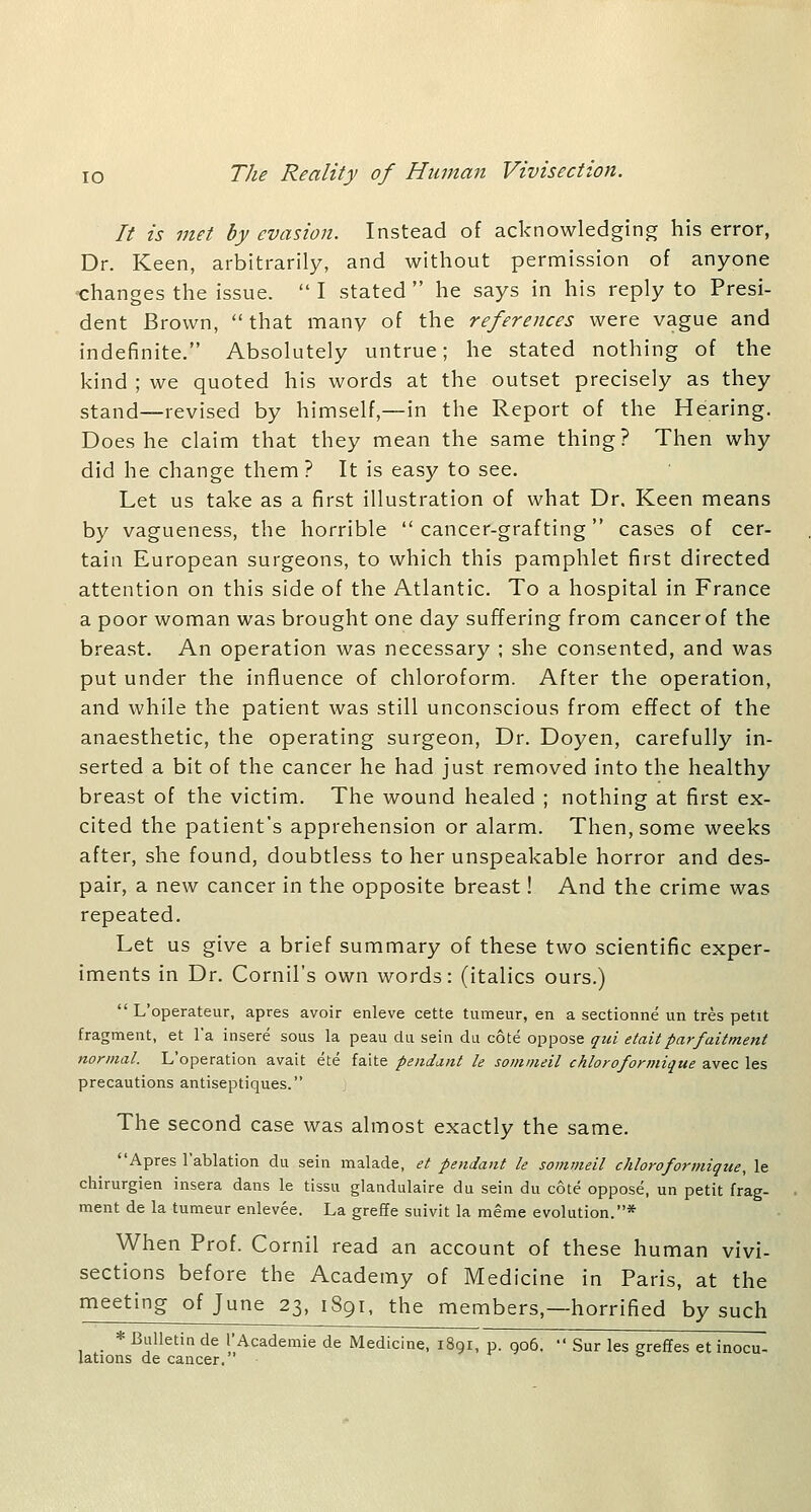 It is met by evasion. Instead of acknowledging his error, Dr. Keen, arbitrarily, and without permission of anyone changes the issue.  I stated  he says in his reply to Presi- dent Brown,  that many of the references were vague and indefinite. Absolutely untrue; he stated nothing of the kind ; we quoted his words at the outset precisely as they stand—revised by himself,—in the Report of the Hearing. Does he claim that they mean the same thing? Then why did he change them? It is easy to see. Let us take as a first illustration of what Dr, Keen means by vagueness, the horrible  cancer-grafting cases of cer- tain European surgeons, to which this pamphlet first directed attention on this side of the Atlantic. To a hospital in France a poor woman was brought one day suffering from cancerof the breast. An operation was necessary ; she consented, and was put under the influence of chloroform. After the operation, and while the patient was still unconscious from effect of the anaesthetic, the operating surgeon. Dr. Doyen, carefully in- serted a bit of the cancer he had just removed into the healthy breast of the victim. The wound healed ; nothing at first ex- cited the patient's apprehension or alarm. Then, some weeks after, she found, doubtless to her unspeakable horror and des- pair, a new cancer in the opposite breast! And the crime was repeated. Let us give a brief summary of these two scientific exper- iments in Dr. Cornil's own words: (italics ours.)  L'operateur, apres avoir enleve cette tumeur, en a sectionne un tres petit fragment, et I'a insere sous la peau du sain du cote oppose qui etaitparfaitment normal. L'operation avait ete faite pendant le somnieil chloroforniique avec les precautions antiseptiques. The second case was almost exactly the same. Apres I'ablation du sein malade, et pendant le sommeil chloroformique, le chirurgien insera dans le tissu glandulaire du sein du cote oppose, un petit frag- ment de la tumeur enlevee. La greffe suivit la meme evolution.* When Prof. Cornil read an account of these human vivi- sections before the Academy of Medicine in Paris, at the meeting of June 23, 1891, the members,—horrified by such * Bulletin de TAcademic de Medicine, 1891, p. go6.  Sur les greffes et inocu- iations de cancer.