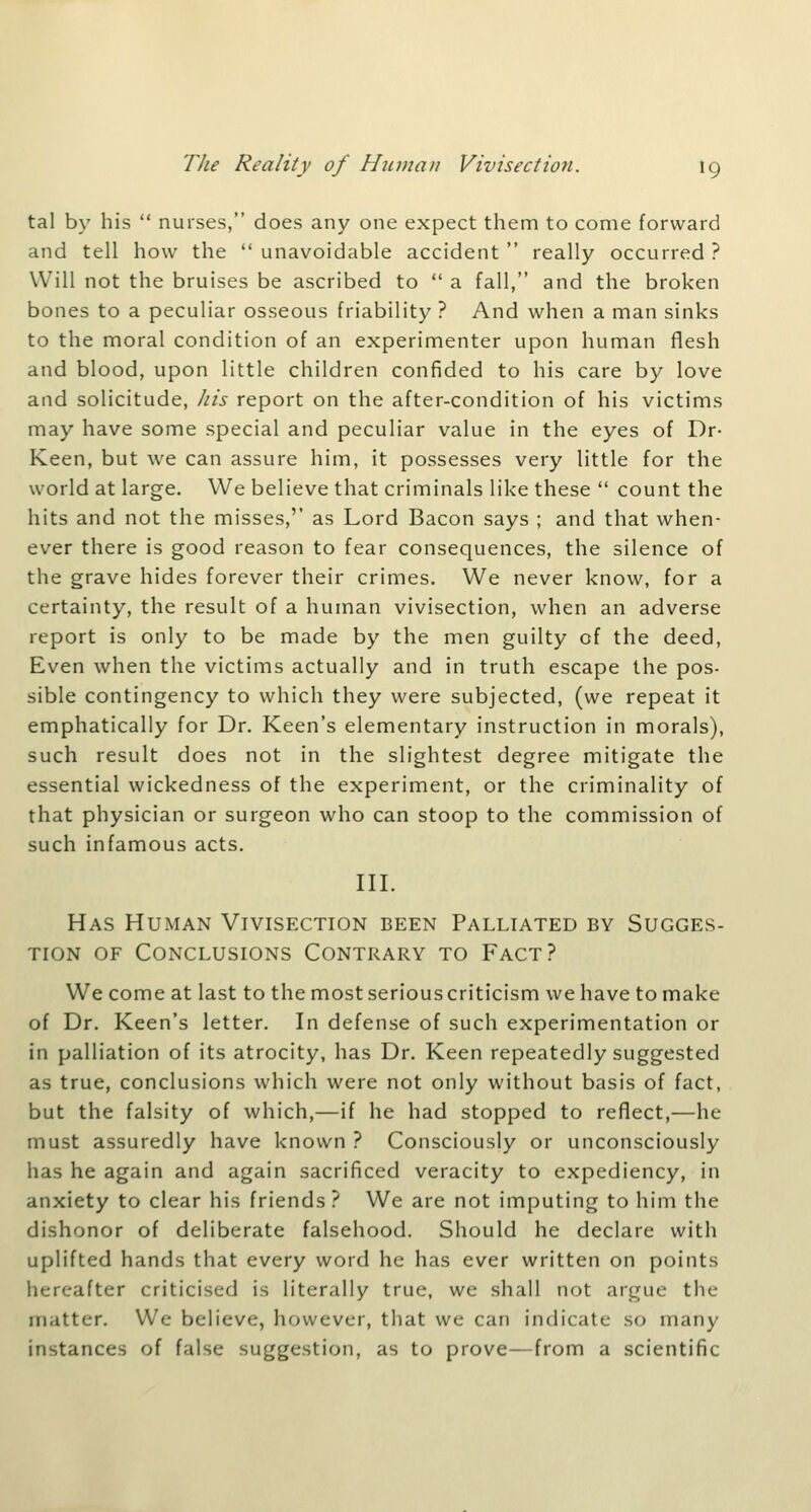 tal by his  nurses, does any one expect them to come forward and tell how the unavoidable accident really occurred? Will not the bruises be ascribed to  a fall, and the broken bones to a peculiar osseous friability ? And when a man sinks to the moral condition of an experimenter upon human flesh and blood, upon little children confided to his care by love and solicitude, Jiis report on the after-condition of his victims may have some special and peculiar value in the eyes of Dr- Keen, but we can assure him, it possesses very little for the world at large. We believe that criminals like these  count the hits and not the misses,'' as Lord Bacon says ; and that when- ever there is good reason to fear consequences, the silence of the grave hides forever their crimes. We never know, for a certainty, the result of a human vivisection, when an adverse report is only to be made by the men guilty of the deed. Even when the victims actually and in truth escape the pos- sible contingency to which they were subjected, (we repeat it emphatically for Dr. Keen's elementary instruction in morals), such result does not in the slightest degree mitigate the essential wickedness of the experiment, or the criminality of that physician or surgeon who can stoop to the commission of such infamous acts. III. Has Human Vivisfxtion been Palliated by Sugges- tion OF Conclusions Contrary to Fact? We come at last to the most serious criticism we have to make of Dr. Keen's letter. In defense of such experimentation or in palliation of its atrocity, has Dr. Keen repeatedly suggested as true, conclusions which were not only without basis of fact, but the falsity of which,—if he had stopped to reflect,—he must assuredly have known ? Consciously or unconsciously has he again and again sacrificed veracity to expediency, in anxiety to clear his friends ? We are not imputing to him the dishonor of deliberate falsehood. Should he declare with uplifted hands that every word he has ever written on points hereafter criticised is literally true, we shall not argue the matter. We believe, however, that we can indicate so many instances of false suggestion, as to prove—from a scientific