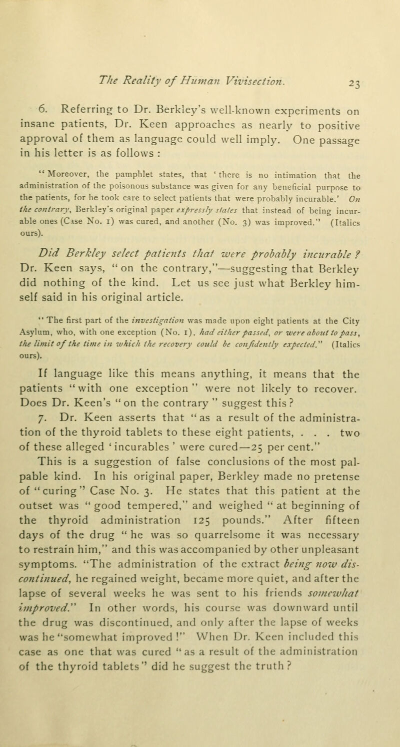 6. Referring to Dr. Berkley's well-known experiments on insane patients, Dr. Keen approaches as nearly to positive approval of them as language could well imply. One passage in his letter is as follows :  Moreover, the pamphlet states, that ' there is no intimation that the administration of the poisonous substance was given for any beneficial purpose to the patients, for he took care to select patients that were probably incurable.' On the contrary, Berkley's original paper expressly states that instead of being incur- able ones (Case No. i) was cured, and another (No. 3) was improved. (Italics ours). Did Berkley select patients that tvere probably incurable ? Dr. Keen says, on the contrary,—suggesting that Berkley did nothing of the kind. Let us see just what Berkley him- self said in his original article.  The first part of the investigation was made upon eight patients at the City Asylum, who, with one exception (No. i), had either passed, or were about to pass, the limit of the time in which the recovery could be confidently expected. (Italics ours). If language like this means anything, it means that the patients with one exception were not likely to recover. Does Dr. Keen's on the contrary suggest this? 7. Dr. Keen asserts that  as a result of the administra- tion of the thyroid tablets to these eight patients, . . . two of these alleged ' incurables ' were cured—25 per cent. This is a suggestion of false conclusions of the most pal- pable kind. In his original paper, Berkley made no pretense of curing'' Case No. 3. He states that this patient at the outset was  good tempered, and weighed  at beginning of the thyroid administration 125 pounds. After fifteen days of the drug  he was so quarrelsome it was necessary to restrain him, and this was accompanied by other unpleasant symptoms. The administration of the extract being now dis- continued, he regained weight, became more quiet, and after the lapse of several weeks he was sent to his friends somewhat improved.'' In other words, his course was downward until the drug was discontinued, and only after the lapse of weeks was he somewhat improved ! When Dr. Keen included this case as one that was cured as a result of the administration of the thyroid tablets'' did he suggest the truth?