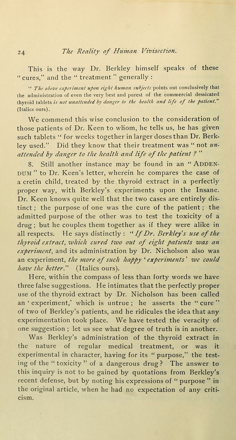 This is the way Dr. Berkley himself speaks of these  cures, and the  treatment  generally :  The above experiment upon eight human subjects points out conclusively that the administration of even the very best and purest of the commercial dessicated thyroid tablets is not unattended by danger to the health and life of the patient. (Italics ours). We commend this wise conclusion to the consideration of those patients of Dr. Keen to whom, he tells us, he has given such tablets  for weeks together in larger doses than Dr. Berk- ley used. Did they know that their treatment was  not un- attended by danger to the health and life of tJie patient ?  8. Still another instance may be found in an  ADDEN- DUM  to Dr. Keen's letter, wherein he compares the case of a cretin child, treated by the thyroid extract in a perfectly proper way, with Berkley's experiments upon the Insane. Dr. Keen knows quite well that the two cases are entirely dis- tinct ; the purpose of one was the cure of the patient; the admitted purpose of the other was to test the toxicity of a drug ; but he couples them together as if they were alike in all respects. He says distinctly : '^ If Dr. Berkley s use of the thyroid extract, which cured two out of eight patients was an experiment, and its administration by Dr. Nicholson also was an experiment, the more of such happy ^experiments' we could have the better.'' (Italics ours). Here, within the compass of less than forty words we have three false suggestions. He intimates that the perfectly proper use of the thyroid extract by Dr. Nicholson has been called an ' experiment,' which is untrue ; he asserts the  cure  of two of Berkley's patients, and he ridicules the idea that any experimentation took place. We have tested the veracity of one suggestion ; let us see what degree of truth is in another. Was Berkley's administration of the thyroid extract in the nature of regular medical treatment, or was it experimental in character, having for its  purpose, the test- ing of the  toxicity'' of a dangerous drug? The answer to this inquiry is not to be gained by quotations from Berkley's recent defense, but by noting his expressions of  purpose  in the original article, when he had no expectation of any criti- cism.