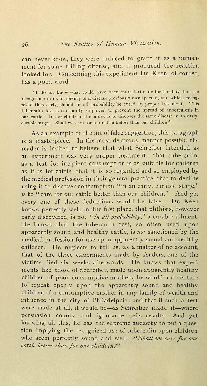 can never know, they were induced to grant it as a punish- ment for some trifling offense, and it produced the reaction looked for. Concerning this experiment Dr. Keen, of course, has a good word:  I do not know what could have been more fortunate for this boy than the recognition in its incipiency of a disease previously unsuspected, and which, recog- nized thus early, should in all probability be cured by proper treatment. This tuberculin test is constantly employed to prevent the spread of tuberculosis in our cattle. In our children, it enables us to discover the same disease in an early, curable stage. Shall we care for our cattle better than our children? As an example of the art of false suggestion, this paragraph is a masterpiece. In the most dextrous manner possible the reader is invited to believe that what Schreiber intended as an experiment was very proper treatment ; that tuberculin, as a test for incipient consumption is as suitable for children as it is for cattle; that it is so regarded and so employed by the medical profession in their general practice; that to decline using it to discover consumption in an early, curable stage, is to  care for our cattle better than our children. And yet every one of these deductions would be false. Dr. Keen knows perfectly well, in the first place, that phthisis, however early discovered, is not  in all probability,^' a curable ailment. He knows that the tuberculin test, so often used upon apparently sound,and healthy cattle, is not sanctioned by the medical profession for use upon apparently sound and healthy children. He neglects to tell us, as a matter of no account, that of the three experiments made by Anders, one of the victims died six weeks afterwards. He knows that experi- ments like those of Schreiber, made upon apparently healthy children of poor consumptive mothers, he would not venture to repeat openly upon the apparently sound and healthy children of a consumptive mother in any family of wealth and influence in the city of Philadelphia; and that if such a test were made at all, it would be—as Schreiber made it—where persuasion counts, and ignorance veils results. And yet knowing all this, he has the supreme audacity to put a ques- tion implying the recognized use of tuberculin upon children who seem perfectly sound and well:—'■'■ Shall we care for our cattle better than for our childrenf