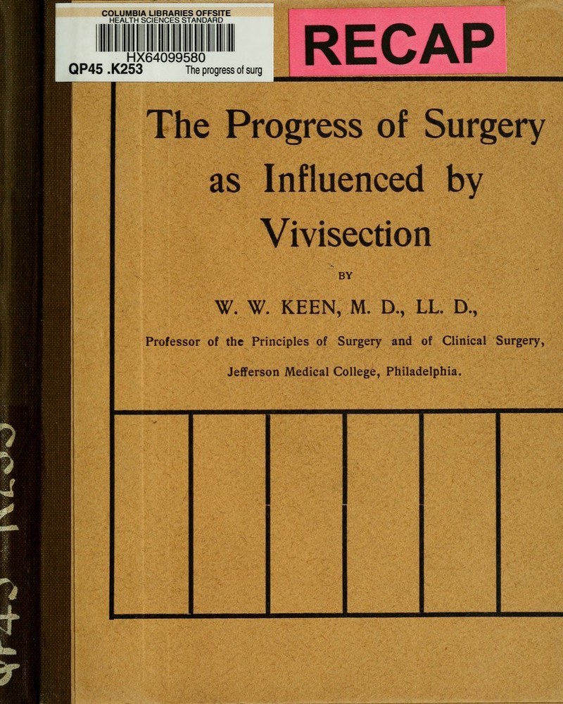 COLUMBIA LIBRARIES OFFSITE HEALTH SCIENCES STANDARD HX64099580 QP45 .K253 The progress of surg RECAP The Progress of Surgery as Influenced by Vivisection BY W. W. KEEN, M. D., LL. D., Professor of the Principles of Surgery and of Clinical Surgery, Jefferson Medical College, Philadelphia.