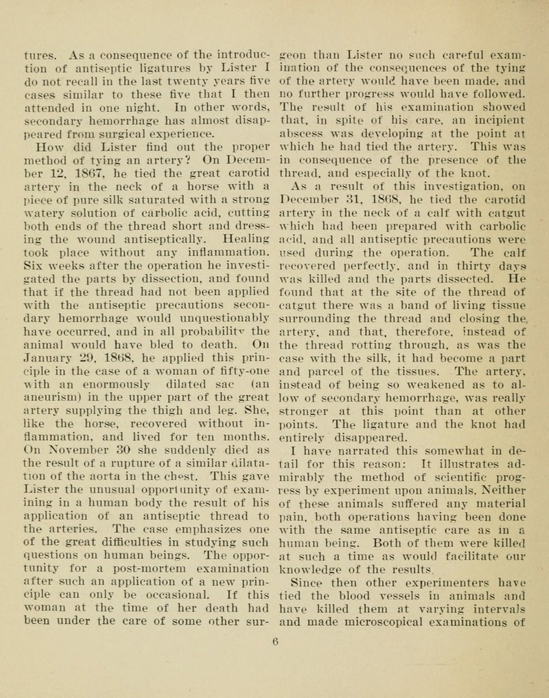 tures. As a eoiiseqiience of the introduc- tion of antiseptic ligatures by Lister I do not recall in the last twenty years five cases similar to these five that I then attended in one night. In other words, secondary hemorrhage has almost disap- peared from surgical experience. How did Lister find out the proper method of tying an artery? On Decem- ber 12, 1867, he tied the great carotid artery in the neck of a horse with a piece of pure silk saturated with a strong watery solution of carbolic acid, cutting both ends of the thread short and dress- ing the wound antiseptically. Healing took place without any inflammation. Six weeks after the operation he investi- gated the parts by dissection, and found that if the thread had not been applied with the antiseptic precautions secon- dary hemorrhage would unquestionably have occurred, and in all probability the animal would have bled to death. On January 29, 18b8, he applied this prin- ciple in the case of a woman of fifty-one ^\ith an enormously dilated sac (an aneurism) in the upper part of the great artery supplying the thigh and leg. She, like the horse, recovered without in- flammation, and lived for ten months. On November 30 she suddenly died as the result of a rupture of a similar dilata- tion of the aorta in the ch<^st. This gave Lister the unusual opportunity of exam- ining in a human body the result of his application of an antiseptic thread to the arteries. The case emphasizes one of the great difficulties in studying such questions on human beings. The oppor- tunity for a post-mortem examination after such an application of a new prin- ciple can only be occasional. If this woman at the time of her death had been under the care of some other sur- geon than Lister no such carf^ful exam- ination of the consequences of the tying of the artery would have been made, and no further progress would have followed. The result of his examination showed that, in spite of his care, an incipient abscess was developing at the point at which he had tied the artery. This was in consequence of the presence of the thread, and especially of the knot. As a result of this investigation, on December 31, 18()8, he tied the carotid artery in the neck of a calf with catgut which had been prepared with carbolic acid, and all antiseptic precautions were used during the operation. The calf recovered perfectly, and in thirty days was killed and the parts dissected. He found that at the site of the thread of catgut there was a band of living tissue surrounding the thread and closing the, artery, and that, therefore, instead of the thread rotting through, as was the case Avith the silk, it had become a part and parcel of the tissues. The artery, instead of being so weakened as to al- low of secondary hemorrhage, was really stronger at this point than at other points. The ligature and the knot had entirely disappeared. I have narrated this somewhat in de- tail for this reason: It illustrates ad- mirably the method of scientific prog- ress by experiment upon animals. Neither of these animals suffered any material pain, both operations having been done with the same antiseptic care as in a human being. Both of them were killed at such a time as would facilitate our knowledge of the results. Since then other experimenters have tied the blood vessels in animals and have killed them at varying intervals and made microscopical examinations of