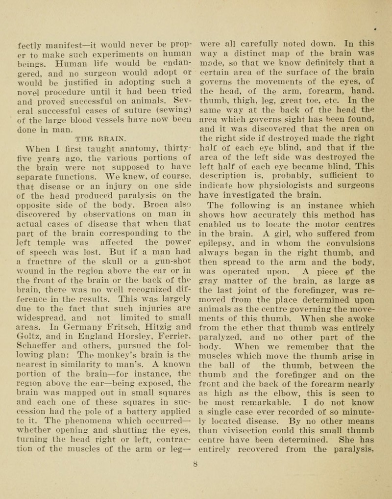 fectly manifest—it would never be prop- er to make such experiments on human bemgs. Human life would be endan- gered, and no surgeon would adopt or would be justified in adopting such a novel procedure until it had been tried and proved successful on animals. Sev- eral successful cases of suture (sewing) of the large blood vessels have now been done in man. THE BRAIN. \Yhen I first taught anatomy, thirty- five years ago, the various portions of the brain were not supposed to have separate functions. We knew, of course, that disease or an injury on one side of the head produced paralysis on the opposite side of the body. Broca also discovered by observations on man in actual cases of disease that when that part of the brain corresponding to the left temple was affected the power of speech was lost. But if a man had a fracture of the skull or a gun-shot wound in the region above the ear or in the front of the brain or the back of the brain, there was no well recognized dif- ference in the results. This was largely due to the fact that such injuries are widespread, and not limited to small areas. In Germany Fritsch. Hitzig and Goltz, and in England Horsley, Ferrier. Schaeffer and others, pursued the fol- lowing plan: The monkey's brain is the nearest in similarity to man's. A known portion of the brain—for instance, the region above the ear—being exposed, the brain was mapped out in small squares and each one of these squares in suc- cession had the pole of a battery applied to it. The phenomena which occurretl— whether opening and shutting the eyes, turning the head right or left, contrac- tion of the muscles of the arm or leg— were all carefully noted down. In this way a distinct map of the brain was made, so that we know definitely that a certain area of the surface of the brain governs the movements of the eyes, of the head, of the arm, forearm, hand, thumb, thigh, leg, great toe, etc. In the same way at the back of the head the area which governs sight has been found, and it was discovered that the area on the right side if destroyed made the right half of each eye blind, and that if the area of the left side was destroyed the left half of each eye became blind. This description is, probably, sufficient to indicate how physiologists and surgeons have investigated the brain. The following is an instance which shows how accurately this method has enabled us to locate the motor centres in the brain. A girl, who suffered from epilepsy, and in whom the convulsions always began in the right thumb, and then spread to the arm and the body, was operated upon. A piece of the gray matter of the brain, as large as the last joint of the forefinger, was re- moved from the place determined upon animals as the centre governing the move- ments of this thumb. When she awoke from the ether that thumb was entirely paralyzed, and no other part of the body. When we remember that the muscles which move the thumb arise in the ball of the thumb, between the thumb and the forefinger and on the front and the back of the forearm nearly as high as the elbow, this is seen to be most remarkable. I do not know a single case ever recorded of so minute- ly located disease. By no other means than vivisection could this small thumb centre have been determined. She has entirely recovered from the paralysis,