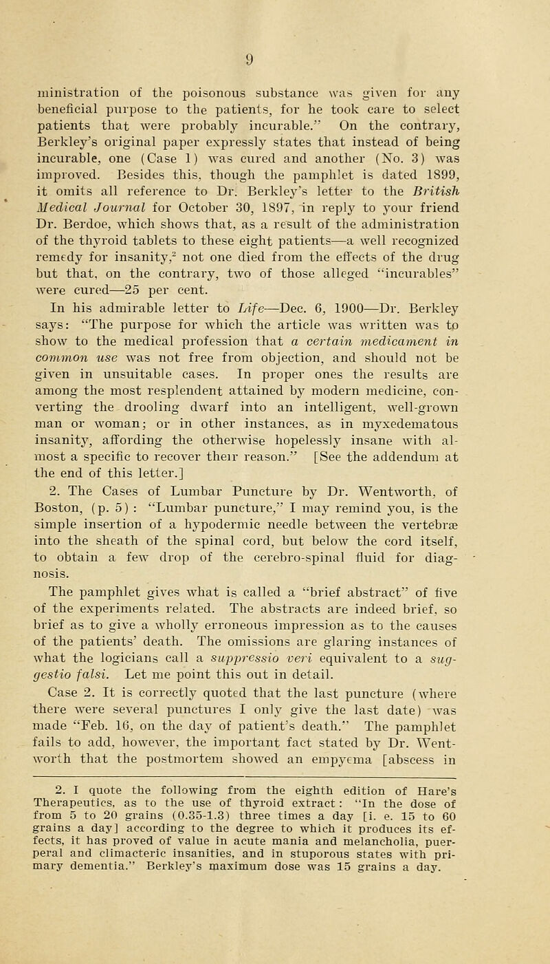 ministration of the poisonous substance was given for any beneficial purpose to tlie patients, for he took care to select patients that were probably incurable. On the contrary, Berkley's original paper expressly states that instead of being incurable, one (Case 1) was cured and another (No. 3) was improved. Besides this, though the pamphlet is dated 1899, it omits all reference to Dr. Berkley's letter to the British Medical Journal for October 30, 1897, in reply to your friend Dr. Berdoe, which shows that, as a result of the administration of the thyroid tablets to these eight patients—a well recognized remedy for insanity,- not one died from the effects of the drug but that, on the contrary, two of those alleged incurables were cured—25 per cent. In his admirable letter to Life—Dec. 6, 1900—Dr. Berkley says: The purpose for which the article was written was to show to the medical profession that a certain 7nedicament in common use was not free from objection, and should not be given in unsuitable cases. In proper ones the results are among the most resplendent attained by modern medicine, con- verting the drooling dwarf into an intelligent, well-grown man or woman; or in other instances, as in myxedematous insanity, affording the otherwise hopelessly insane with al- most a specific to recover their reason. [See the addendum at the end of this letter.] 2. The Cases of Lumbar Puncture by Dr. Wentworth, of Boston, (p. 5) : Lumbar puncture, I may remind you, is the simple insertion of a hypodermic needle between the vertebrae into the sheath of the spinal cord, but below the cord itself, to obtain a few drop of the cerebro-spinal fluid for diag- nosis. The pamphlet gives Avhat is called a brief abstract of five of the experiments related. The abstracts are indeed brief, so brief as to give a wholly erroneous impression as to the causes of the patients' death. The omissions are glaring instances of what the logicians call a suppressio veri equivalent to a sug- gestio falsi. Let me point this out in detail. Case 2. It is correctly quoted that the last puncture (where there were several punctures I only give the last date) was made Feb. 16, on the day of patient's death. The pamphlet fails to add, however, the important fact stated by Dr. '^Vent- worth that the postmortem showed an emi3ycma [abscess in 2. I quote the following from the eighth edition of Hare's Therapeutics, as to the use of thyroid extract: In the dose of from 5 to 20 grains (0.35-1.3) three times a day [i. e. 15 to 60 grains a day] according to the degree to which it produces its ef- fects, it has proved of value in acute mania and melancholia, puer- peral and climacteric insanities, and in stuporous states with pri- mary dementia. Berkley's maximum dose was 15 grains a day.