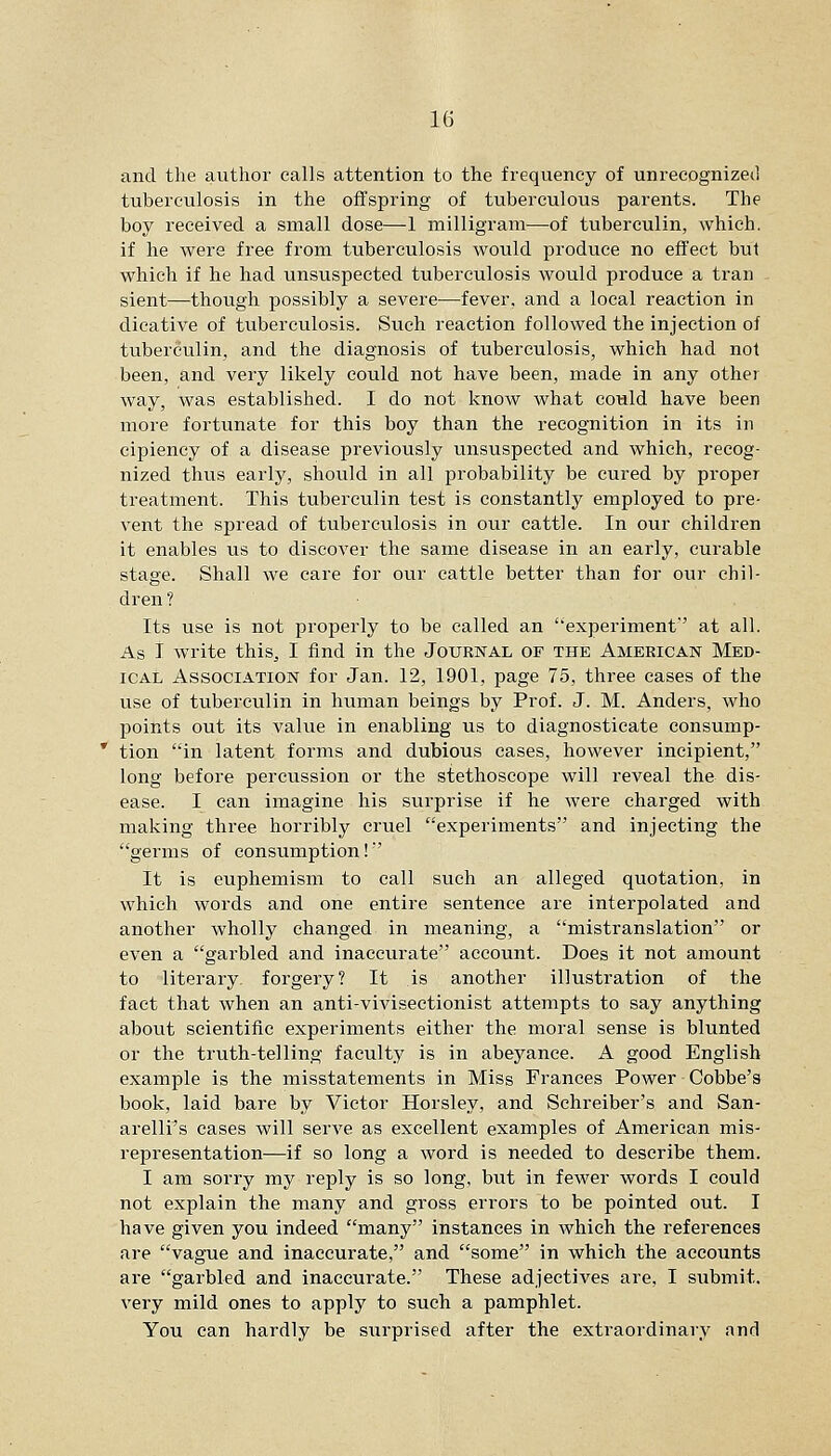 and the author calls attention to the frequency of unrecognized tuberculosis in the offspring of tuberculous parents. The boy received a small dose—1 milligram—of tuberculin, which, if he were free from tuberculosis would produce no effect but which if he had unsuspected tuberculosis would produce a tran sient—though possibly a severe—fever, and a local reaction in dicative of tuberculosis. Such reaction followed the injection of tuberculin, and the diagnosis of tuberculosis, which had not been, and very likely could not have been, made in any other way, was established. I do not know what could have been more fortunate for this boy than the recognition in its in cipiency of a disease previously unsuspected and which, recog- nized thus early, should in all probability be cured by proper treatment. This tuberculin test is constantly employed to pre- vent the spread of tuberculosis in our cattle. In our children it enables us to discover the same disease in an early, curable stage. Shall we care for our cattle better than for our chil- dren ? Its use is not properly to be called an experiment' at all. As I write this, I find in the Journal of the American Med- ical Association for Jan. 12, 1901, page 75, three cases of the use of tuberculin in human beings by Prof. J. M. Anders, who points out its value in enabling us to diagnosticate consump- tion in latent forms and dubious cases, however incipient, long before percussion or the stethoscope will reveal the dis- ease. I can imagine his surprise if he were charged with making three horribly cruel experiments and injecting the germs of consumption!' It is euphemism to call such an alleged quotation, in which words and one entire sentence are interpolated and another wholly changed in meaning, a mistranslation or even a garbled and inaccurate account. Does it not amount to literary, forgery? It is another illustration of the fact that when an anti-vivisectionist attempts to say anything about scientific experiments either the moral sense is blunted or the truth-telling faculty is in abeyance. A good English example is the misstatements in Miss Frances Power Cobbe's book, laid bare by Victor Horsley, and Schreiber's and San- arelli's cases will serve as excellent examples of American mis- representation—if so long a word is needed to describe them. I am sorry my reply is so long, but in fewer words I could not explain the many and gross errors to be pointed out. I have given you indeed many instances in Avhich the references are vague and inaccurate, and some in which the accounts are garbled and inaccurate. These adjectives are, I submit, very mild ones to apply to such a pamphlet. You can hardly be surprised after the extraordinary and