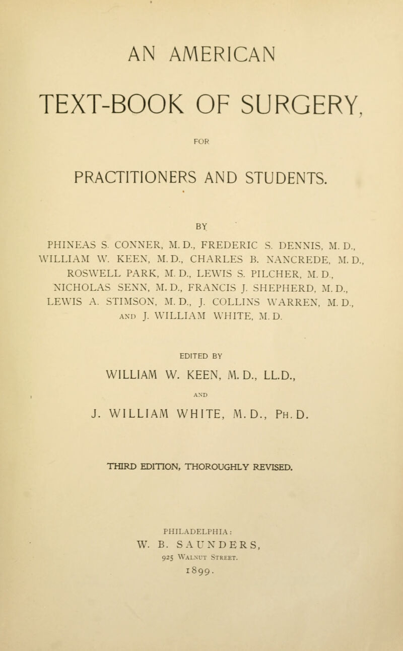 AN AMERICAN TEXT-BOOK OF SURGERY, FOR PRACTITIONERS AND STUDENTS. BY PHIXEAS S. CONNER, iM. D., FREDERIC S. DENNIS. M. D., WILLIAM W. KEEN, M. D., CHARLES B. NANCREDE, M. D. ROSWELL PARK, M. D.. LEWIS S. PILCHER, M. D . NICHOLAS SENN, M. D., FRANCIS J. SHEPHERD. M. D., LEWIS A. STIMSON, M. D.. J. COLLINS WARREN, M. D., AND J. WILLIA:\I WHITE. M.D. EDITED BY WILLIAM W. KEEN, M. D., LLD., AND J. WILLIAM WHITE, M. D., Ph.D. THIRD EDITION, THOROUGHLY REVISED. PHILADELPHIA: W. B. SAUNDERS, 925 Walnut Street. 1899.