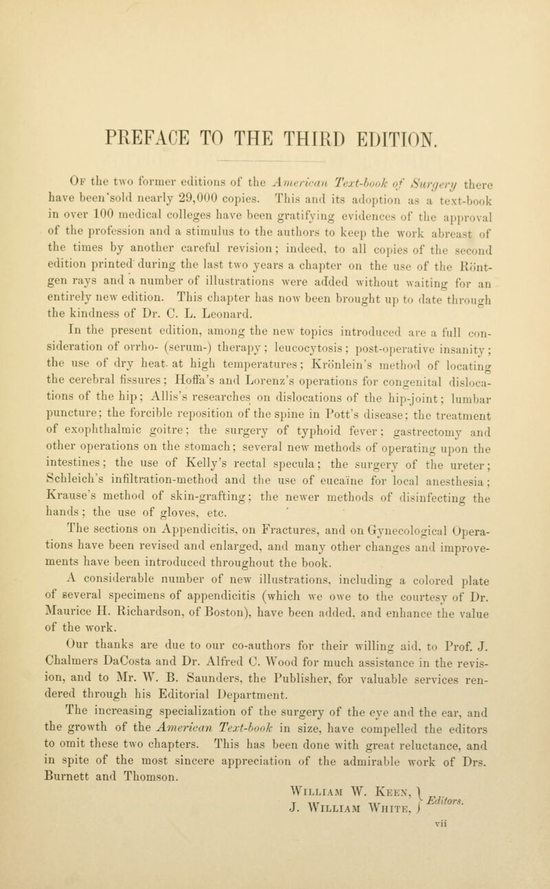 Of the two former editions of the Ameriraii Text-book of Surgery there have been'sold nearly 29,000 copies. This and its adoption as a text-book in over 100 medical colleges have been gratifying evidences of the approval of the profession and a stimulus to the authors to keep the work abreast of the times by another careful revision; indeed, to all copies of the second edition printed during the last two years a chapter on the use of the Ront- gen rays and a number of illustrations were added without waiting for an entirely new edition. This chapter has now been brought up to date throuc^h the kindness of Dr. C. L. Leonard. In the present edition, among the new topics introduced are a full con- sideration of orrho- (serum-) therapy ; leucocytosis ; post-operative insanity ; the use of dry heat, at high temperatures; Kronlein's method of locating the cerebral fissures; Hoffa's and Lorenz's operations for contrenital disloca- tions of the hip; Allis's researches on dislocations of the hip-joint; lumbar puncture; the forcible reposition of the spine in Pott's disease; the treatment of exophthalmic goitre; the surgery of typhoid fever; gastrectomy and other operations on the .stomach; several new methods of operating upon the intestines; the use of Kelly's rectal specula; the surgery of the ureter; Schleich's infiltration-method and the use of eucaine for local anesthesia; Krause's method of skin-grafting; the newer methods of disinfecting the hands; the use of gloves, etc. The sections on Appendicitis, on Fractures, and on Gynecological Opera- tions have been revised and enlarged, and many other changes and improve- ments have been introduced throughout the book. A considerable number of new illustrations, including a colored plate of several specimens of appendicitis (which we owe to the courtesy of Dr. Maurice H. Richardson, of Boston), have been added, and enhance the value of the work. Our thanks are due to our co-authors for their willing aid, to Prof. J. Chalmers DaCosta and Dr. Alfred C. Wood for much assistance in the revis- ion, and to Mr. W. B. Saunders, the Publisher, for valuable services ren- dered through his Editorial Department. The increasing specialization of the surgery of the eye and the ear, and the growth of the American Text-hook in size, have compelled the editors to omit these two chapters. This has been done with great reluctance, and in spite of the mo.st sincere appreciation of the admirable work of Drs. Burnett and Thomson. William W. Keen, \ J. William White.)