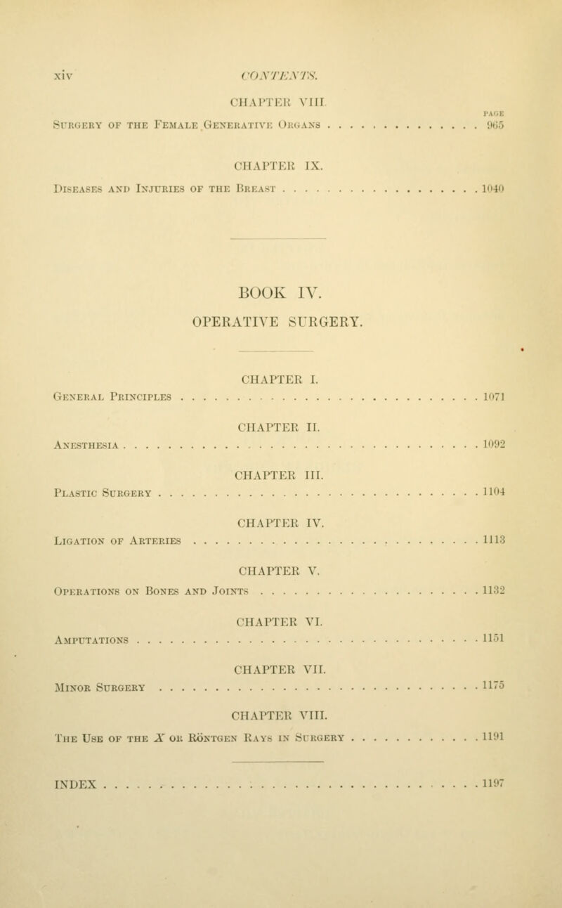 CHAITER VIII. PAfiE Surgery of the Female Generative Oimjaxs wo CHAPTER IX. Diseases axd Injuries of the Breast ln40 BOOK IV. OPERATIVE SURGERY. CHAPTER I. General Principles 1071 CHAPTER II. Anesthesia 1092 CHAPTER III. Plastic Surgery 1104 CHAPTER IV. Ligation of Arteries 1113 CHAPTER V. Operations on Bones and Joints 1132 CHAPTER VI. Amputations 1151 CHAPTER VII. Minor Surgery 115 CHAPTER VIII. The Use of the X 011 Rontgen Rays in Surgery 1101 INDEX 1107