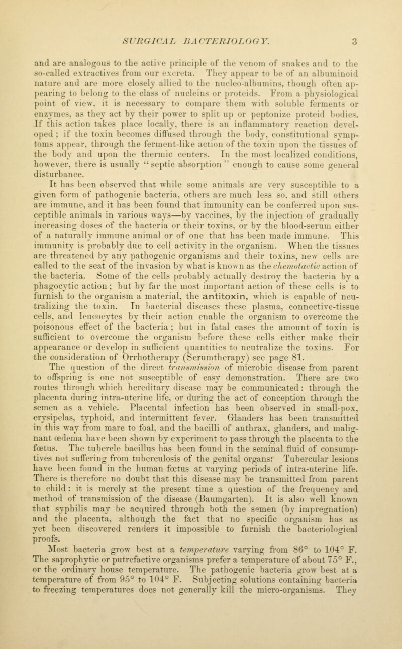 and are analogous to the active principle of the venom of snakes and to the so-called extractives from our excreta. They apj)ear to be of an albuminoid nature and are more closely allied to the nueleo-albumins, though often ap- pearing to belong to the class of nucleins or proteids. From a physiological point of view, it is necessary to compare them with soluble ferments or enzymes, as they act by their power to split up or peptonize proteid bodies. If this action takes place locally, there is an inflammatory reaction devel- oped ; if the toxin becomes diffused through the body, constitutional svmp- toms apjiear. through the ferment-like action of the toxin upon the tissues of the boily and upon the thermic centers. In the most localized conditions, however, there is usually septic absorption  enough to cause some general disturbance. It has been observed that while some animals are very susceptible to a given form of pathogenic bacteria, otliers are much less so. and still others are immune, and it has been found that immunity can be conferred upon sus- ceptible animals in various ways—by vaccines, by the injection of gradually increasing doses of the bacteria or their toxins, or by the blood-serum either of a naturally immune animal or of one that has been made immune. This immunity is probably due to cell activity in the organism. When the tissues are threatened by any pathogenic organisms and their toxins, new cells are called to the seat of the invasion by what is known as the chemotactic action of the bacteria. Some of the cells probably actually destroy the bacteria by a phagocytic action; but by far the most important action of these cells is to furnish to the organism a material, the antitoxin, which is capable of neu- tralizing the toxin. In bacterial diseases these plasma, connective-tissue cells, and leucocytes by their action enable the organism to overcome the poisonous effect of the bacteria; but in fatal cases the amount of toxin is sufficient to overcome the organism before these cells either make their appearance or develop in sufficient quantities to neutralize the toxins. For the consideration of Orrhotherapy (Serumtherapy) see page 81. The question of the direct transmission of microbic disease from parent to offspring is one not susceptible of easy demonstration. There are two routes through which hereditary disease may be communicated: through the placenta during intra-uterine life, or during the act of conception through the semen as a vehicle. Placental infection has been observed in small-pox, erysipelas, typhoid, and intermittent fever. Glanders has been transmitted in this wav from mare to foal, and the bacilli of anthrax, glanders, and malicr- nant oedema have been shown by experiment to pass through the placenta to the foetus. The tubercle bacillus has been found in the seminal fluid of consump- tives not suffering from tuberculosis of the genital organs: Tubercular lesions have been found in the human foetus at varying periods of intra-uterine life. There is therefore no doubt that this disease may be transmitted from parent to child: it is merely at the present time a question of the frequency and method of transmission of the disease (Baumgarten). It is also well known that syphilis may be acquired through both the semen (by impregnation) and the placenta, although the fact that no specific organism has as yet been discovered renders it impossible to furnish the bacteriological proofs. Most bacteria grow best at a temperature varying from 86° to 104° F. The saprophytic or putrefactive organisms prefer a temperature of about 75° F., or the ordinary house temperature. The pathogenic bacteria grow best at a temperature of from 95° to 104° F. Subjecting solutions containing bacteria to freezing temperatures does not generally kill the micro-organisms. They