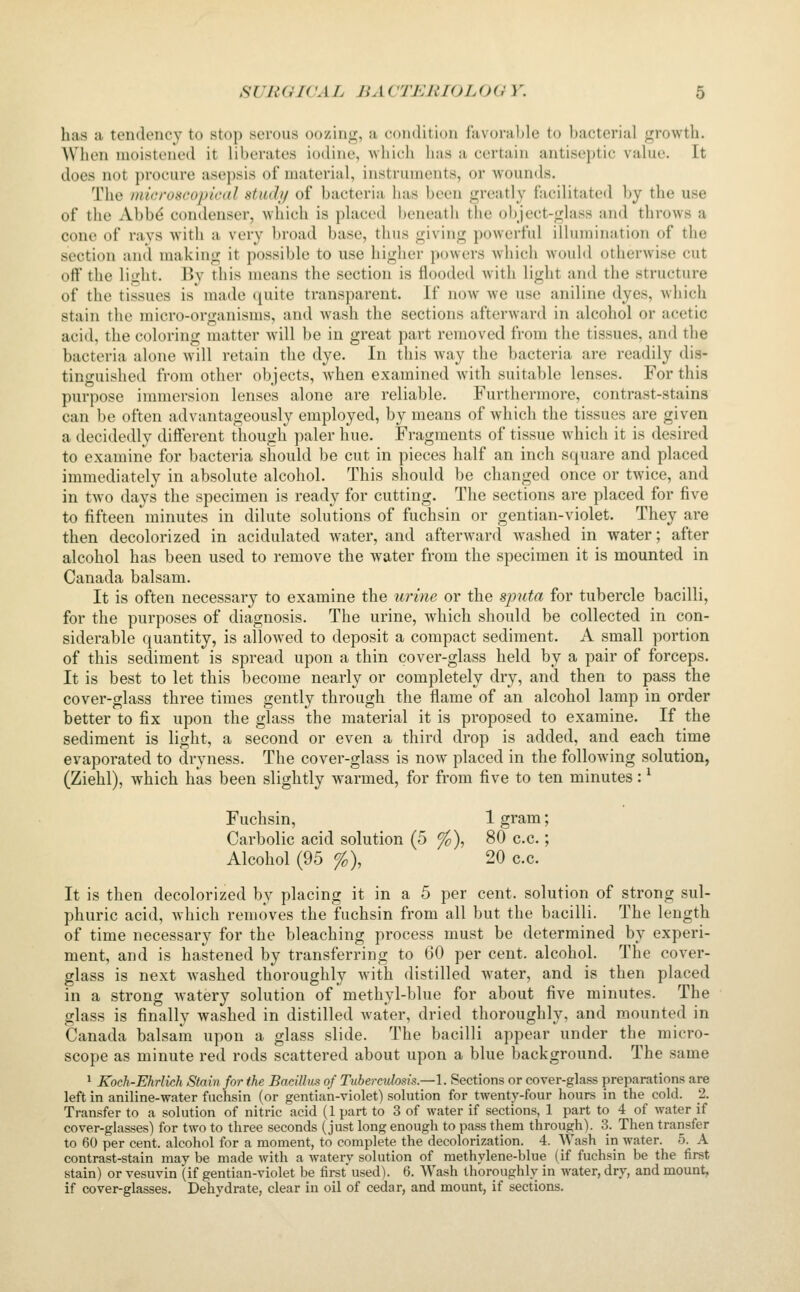 has a tendency to stop serous oozhi>f, a condition favorable to bacterial growth. When moistened it liberates iodine, which has a certain antiseptic value. It does not procure asepsis of material, instruments, or wounds. The inicroseo/jicdl stiuh/ of bacteria has been greatly facilitated by the use of the Abbd condenser, which is placed Ijeneath the object-glass and throws a cone of ravs Avith a very broad base, thus giving powerful illumination of the section and making it possible to use higher powers wdiich would otherwise cut off the light. By this means the section is flooded with light and the structure of the tissues is made quite transparent. If now we use aniline dyes, which stain the micro-organisms, and wash the sections afterward in alcohol or acetic acid, the coloring matter will be in great part removed from the tissues, and the bacteria alone will retain the dye. In this way the bacteria are readily dis- tinguished from other objects, when examined Avith suitable lenses. For this purpose immersion lenses alone are reliable. Furthermore, contrast-stains can be often advantageously employed, by means of which the tissues are given a decidedly different though paler hue. Fragments of tissue which it is desired to examine for bacteria should be cut in pieces half an inch square and placed immediately in absolute alcohol. This should be changed once or twice, and in tAvo days the specimen is ready for cutting. The sections are placed for five to fifteen minutes in dilute solutions of fuchsin or gentian-violet. They are then decolorized in acidulated Avater, and afterAvard washed in water; after alcohol has been used to remove the water from the specimen it is mounted in Canada balsam. It is often necessary to examine the tirine or the sjnifa for tubercle bacilli, for the purposes of diagnosis. The urine, Avhich should be collected in con- siderable quantity, is alloAved to deposit a compact sediment. A small portion of this sediment is spread upon a thin cover-glass held by a pair of forceps. It is best to let this become nearly or completely dry, and then to pass the cover-glass three times gently through the flame of an alcohol lamp in order better to fix upon the glass the material it is proposed to examine. If the sediment is light, a second or even a third drop is added, and each time evaporated to dryness. The cover-glass is noAV placed in the following solution, (Ziehl), Avhich has been slightly warmed, for from five to ten minutes: ^ Fuchsin, 1 gram; Carbolic acid solution (5 ^), 80 c.c.; Alcohol (95 %), 20 c.c. It is then decolorized by placing it in a 5 per cent, solution of strong sul- phuric acid, Avhich removes the fuchsin from all but the bacilli. The length of time necessary for the bleaching process must be determined by experi- ment, and is hastened by transferring to 60 per cent, alcohol. The coA^er- glass is next Avashed thoroughly Avith distilled Avater, and is then placed in a strong Avatery solution of methyl-blue for about five minutes. The glass is finally washed in distilled Avater, dried thoroughly, and mounted in Canada balsam upon a glass slide. The bacilli appear under the micro- scope as minute red rods scattered about upon a blue background. The same 1 Koch-Ehrlich Stain for the Barjlltis of Tuberculosis.—1. Sections or cover-glass preparations are left in aniline-water fuchsin (or gentian-violet) solution for twenty-four hours in the cold. 2. Transfer to a solution of nitric acid (1 part to 3 of water if sections, 1 part to 4 of water if cover-glasses) for two to three seconds (just long enough to pass them through). 3. Then transfer to 60 per cent, alcohol for a moment, to complete the decolorization. 4. Wash in water. 5. A contrast-stain may be made with a watery solution of methylene-blue (if fuchsin be the first stain) or vesuvin (if gentian-violet be first used). 6. Wash thoroughlv in water, dry, and mount, if cover-glasses. Dehydrate, clear in oil of cedar, and mount, if sections.