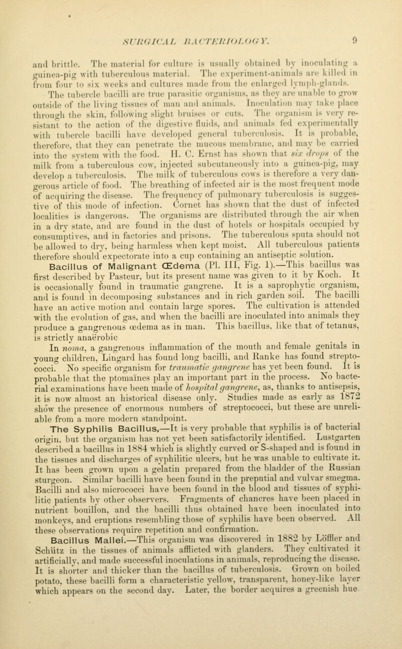 and brittle. The material lor culture is usually obtained by inoculatin<r a iTuinea-pi<^ with tuberculous material. The experiment-anitnals are killed in from four to six weeks and cultures made from the enlar«^ed lymj)h-<i;lands. The tubercle bacilli are true parasitic organisms, as they are unable to grow outside of the living tissues of man and animals. Inoculation may take place through the skin, tVdlowing slight bruises or cuts. The organism is very re- sistan to the action of the digestive fluids, and animals fed experimentally with tubercle bacilli have develoj^ed general tuberculosis. It is probable, therefore, that they can penetrate the mucous membrane, and may be carried into the svstem with the food. H. C. Ernst has shown that ^ix dropn of the milk from'a tuberculous cow, injected subcutaneously into a guinea-pig, may develop a tuberculosis. The milk of tuberculous cows is therefore a very dan- gerous article of food. The breathing of infected air is the most frequent mode of acquiring the disease. The frequency of pulmonary tuberculosis is sugges- tive of this''mode of infection. Cornet has shown that the dust of infected localities is dangerous. The organisms are distributed through the air when in a dry state, and are found in the dust of hotels or hospitals occupied by consumptives, and in Victories and prisons. The tuberculous sputa should not be allowed to dry, being harmless when kept moist. All tuberculous patients therefore shouhrexpectorate into a cup containing an antiseptic solution. Bacillus of Malignant CZdema (PI. HI, Fig. 1).—This bacillus was first described by Pasteur, but its present name was given to it by Koch. It is occasionally found in traumatic gangrene. It is a saprophytic organism, and is found in decomposing substances and in rich garden soil. The bacilli have an active motion and contain large spores. The cultivation is attended with the evolution of gas, and when the bacilli are inoculated into animals they produce a gangrenous oedema as in man. This bacillus, like that of tetanus, is strictly anaerobic In noma, a gangrenous inflammation of the mouth and female genitals in young children, LirTgard has found long bacilli, and Ranke has found strepto- cocci. No specific organism for traumatic gangrene has yet been found. It is probable that the ptomaines play an important part in the process. No bacte- rial examinations have been made of hospital gangrene, as, thanks to antisepsis, it is now almost an historical disease only. Studies made as early as 1872 show the presence of enormous numbers of streptococci, but these are unreli- able from a more modern standpoint. The Syphilis Bacillus,—It is very probable that syphilis is of bacterial origin, but the organism has not yet been satisfactorily identified. Lustgarten des'cribed a bacillus in 1884 which is slightly curved or S-shaped and is found in the tissues and discharges of syphilitic ulcers, but he was unable to cultivate it. It has been grown upon a gelatin prepared from the bladder of the Russian sturgeon. Similar bacilli have been found in the preputial and vulvar smegma. Bacilli and also micrococci have been found in the blood and tissues of syphi- litic patients by other observers. Fragments of chancres have been placed in nutrient bouillon, and the bacilli thus obtained have been inoculated into monkeys, and eruptions resembling those of syphilis have been observed. All these observations require repetition and confirmation. Bacillus Mallei.—This organism was discovered in 1882 by Lofiler and Schutz in the tissues of animals afllicted Avith glanders. They cultivated it artificially, and made successful inoculations in animals, reproducing the disease. It is shorter and thicker than the bacillus of tuberculosis. Grown on boiled potato, these bacilli form a characteristic yellow, transparent, honey-like layer which appears on the second day. Later' the border acquires a greenish hue.