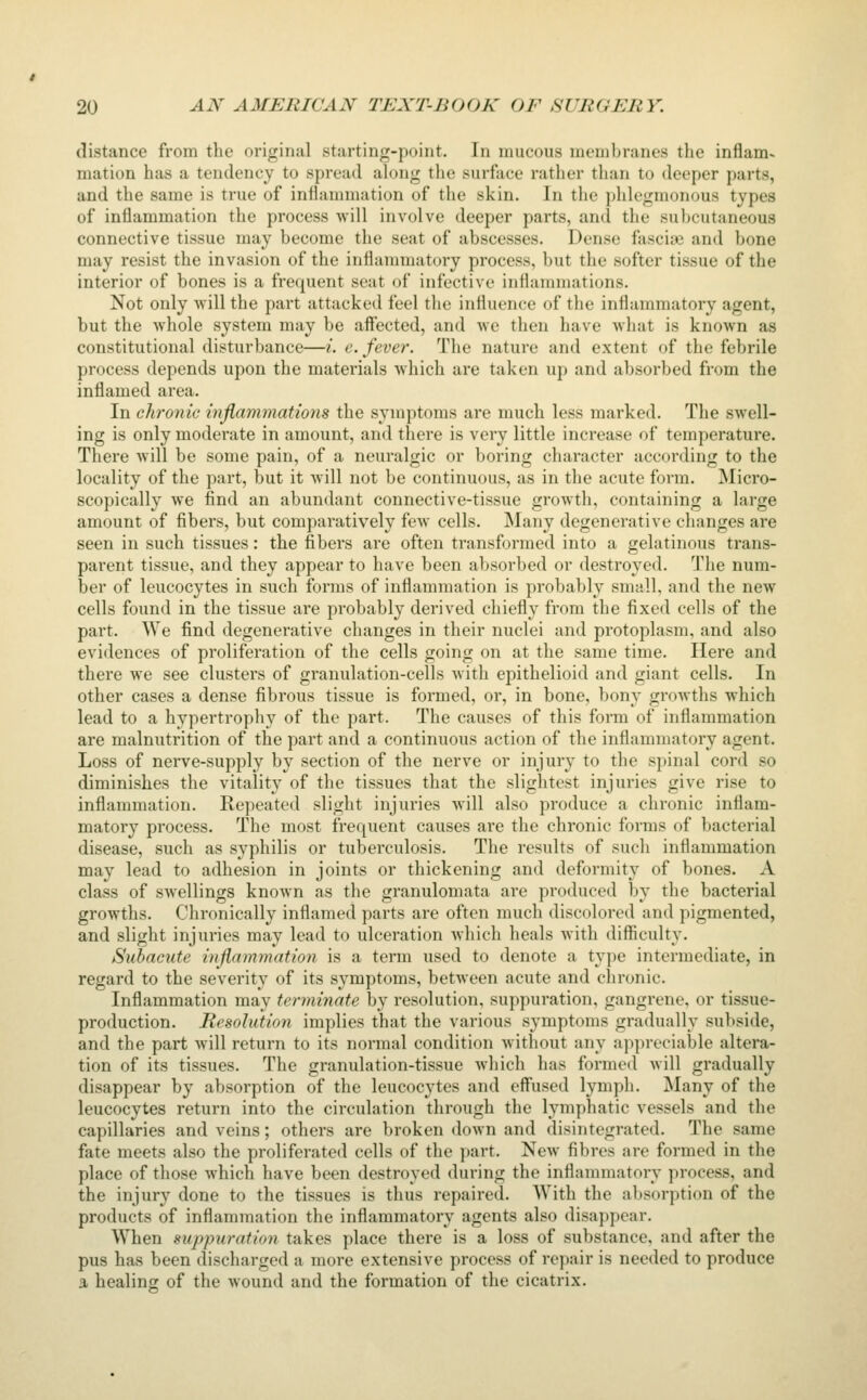 distance from the original starting-point. In mucous membranes the inflam- mation has a tendency to spread ahjng the surface rather tlian to deeper parts, and the same is true of inflammation of the skin. In the phlegmonous types of inflammation the process will involve deeper parts, and the subcutaneous connective tissue may become the seat of abscesses. Dense fasciae and bone may resist the invasion of the inflammatory process, but the softer tissue of the interior of bones is a frequent seat of infective inflammations. Not only will the part attacked feel the influence of the inflammatory agent, but the whole system may be affected, and we then have what is known as constitutional disturbance—i. e. fever. The nature and extent of the febrile process depends upon the materials which are taken up and absorbed from the inflamed area. In chronic inflammations the symptoms are much less marked. The swell- ing is only moderate in amount, and there is very little increase of temperature. There Avill be some pain, of a neuralgic or boring character according to the locality of the part, but it will not be continuous, as in the acute form. Micro- scopically we find an abundant connective-tissue growth, containing a large amount of fibers, but comparatively few cells. Many degenerative changes are seen in such tissues: the fibers are often transformed into a gelatinous trans- parent tissue, and they appear to have been absorbed or destroyed. The num- ber of leucocytes in such forms of inflammation is probably small, and the new cells found in the tissue are probably derived chiefly from the fixed cells of the part. We find degenerative changes in their nuclei and protoplasm, and also evidences of proliferation of the cells going on at the same time. Here and there we see clusters of granulation-cells with epithelioid and giant cells. In other cases a dense fibrous tissue is formed, or, in bone, bony growths which lead to a hypertrophy of the part. The causes of this form of inflammation are malnutrition of the part and a continuous .action of the inflammatory agent. Loss of nerve-supply by section of the nerve or injury to the spinal cord so diminishes the vitality of the tissues that the slightest injuries give rise to Inflammation. Repeated slight injuries will also produce a chronic inflam- matory process. The most frequent causes are the chronic forms of bacterial disease, such as syphilis or tuberculosis. The results of sucli inflammation may lead to adhesion in joints or thickening and deformity of bones. A class of swellings known as the granulomata are produced by the bacterial growths. Chronically inflamed parts are often much discolored and pigmented, and slight injuries may lead to ulceration which heals with difficulty. Subacute inflammation is a term used to denote a type intermediate, in regard to the severity of its symptoms, between acute and chronic. Inflammation may terminate by resolution, suppuration, gangrene, or tissue- production. Resolution implies that the various symptoms gradually subside, and the part Avill return to its normal condition without any appreciable altera- tion of its tissues. The granulation-tissue which has formed will gradually disappear by absorption of the leucocytes and eff'used lymph. Many of the leucocytes return into the circulation through the lymphatic vessels and the capillaries and veins; others are broken down and disintegrated. The same fate meets also the proliferated cells of the j)art. New fibres are formed in the place of those which have been destroyed during the inflammatory process, and the injury done to the tissues is thus repaired. With the al)Sorption of the products of inflammation the inflammatory agents also disappear. When suppuration takes place there is a loss of substance, and after the pus has been discharged a more extensive process of repair is needed to produce a healing of the wound and the formation of the cicatrix.