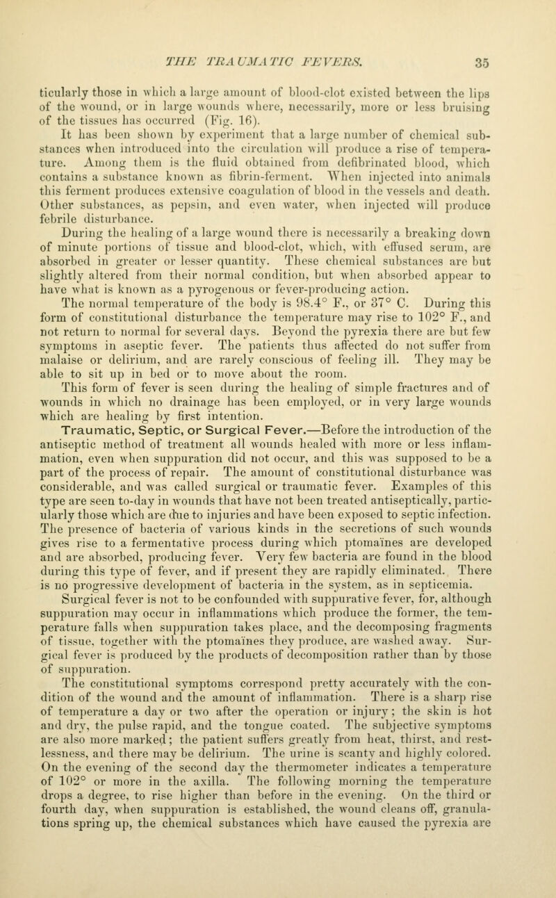 ticularly those in whicli a large amount of blood-clot existed between the lips of the wound, or in large wounds where, necessarily, more or less bruising of the tissues has occurred (Fig. 16). It has been shown by experiment that a large number of chemical sub- stances when introduced into the circulation will produce a rise of tempera- ture. Among them is the fluid obtained from defibrinated blood, which contains a substance known as fibrin-ferment. When injected into animals this ferment produces extensive coagulation of blood in the vessels and death. Other substances, as pepsin, and even water, when injected will produce febrile disturbance. During the healing of a large wound there is necessarily a breaking down of minute portions of tissue and blood-clot, which, Avith eifused serum, are absorbed in greater or lesser quantity. These chemical substances are but slightly altered from their normal condition, but when absorbed appear to have what is known as a pyrogenous or fever-producing action. The normal temperature of the body is 98.4° F., or 37° C. During this form of constitutional disturbance the temperature may rise to 102° F., and not return to normal for several days. Beyond the pyrexia there are but few symptoms in aseptic fever. The patients thus affected do not suffer from malaise or delirium, and are rarely conscious of feeling ill. They may be able to sit up in bed or to move about the room. This form of fever is seen during the healing of simple fractures and of wounds in which no drainage has been employed, or in very large wounds which are healing by first intention. Traumatic, Septic, or Surgical Fever.—Before the introduction of the antiseptic method of treatment all wounds healed with more or less inflam- mation, even when suppuration did not occur, and this Avas supposed to be a part of the process of repair. The amount of constitutional disturbance was considerable, and was called surgical or traumatic fever. Examples of this type are seen to-day in Avounds that have not been treated antiseptically, partic- ularly those Avhich are d\ie to injuries and have been exposed to septic infection. The presence of bacteria of various kinds in the secretions of such wounds gives rise to a fermentative process during Avhich ptomaines are developed and are absorbed, producing fever. Very fcAv bacteria are found in the blood during this type of fever, and if present they are rapidly eliminated. There is no progressive development of bacteria in the system, as in septicemia. Surgical fever is not to be confounded with suppurative fever, for, although suppuration may occur in inflammations Avhich produce the former, the tem- perature falls when suppuration takes place, and the decomposing fragments of tissue, together with the ptomaines they produce, are Avashed aAvay. Sur- gical fever is produced by the products of decomposition rather than by those of suppuration. The constitutional symptoms correspond pretty accurately with the con- dition of the wound and the amount of inflammation. There is a sharp rise of temperature a day or tAvo after the operation or injury; the skin is hot and dry, the pulse rapid, and the tongue coated. The subjective symptoms are also more marked; the patient suffers greatly from heat, thirst, and rest- lessness, and there may be delirium. The urine is scanty and highly colored. On the evening of the second day the thermometer indicates a temperature of 102° or more in the axilla. The folloA\dng morning the temperature drops a degree, to rise higher than before in the evening. On the third or fourth day, when suppuration is established, the wound cleans off, granula- tions spring up, the chemical substances which have caused the pyrexia are