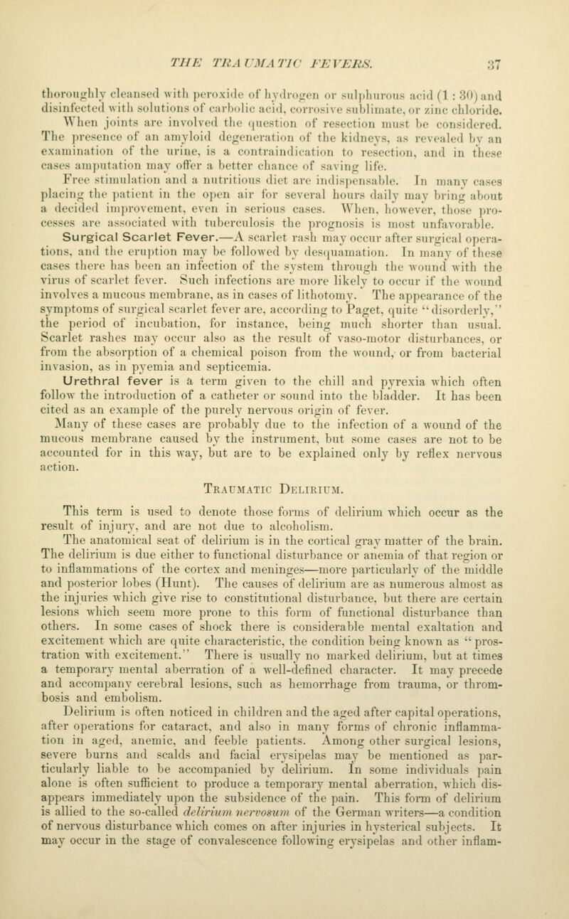 thonnighlv cleansed with peroxide of ljydro«ren or sulphurous acid (1 : 30) and disinfected with solutions of carbolic acid, corrosive sublimate, or zinc chloride. When joints are involved the question of resection must be considered. The presence of an amyloid degeneration of the kidneys, as revealed by an examination of the urine, is a contraindication to resection, and in these cases amputation may offer a better chance of saving life. Free stimulation and a nutritious diet are indispensable. In many cases placing the patient in the open air for several hours daily may bring about a decided improvement, even in serious cases. When, however, those pro- cesses are associated with tuberculosis the prognosis is most unfavorable. Surgical Scarlet Fever.—A scarlet rash may occur after surgical opera- tions, and the eru))tion may bo followed by desquamation. In many of these cases there has been an infection of the system through the wound^ with the virus of scarlet fever. Such infections are more likely to occur if the wound involves a mucous membrane, as in cases of lithotomy. The appearance of the symptoms of surgical scarlet fever are, according to Paget, quite disorderly, the period of incubation, for instance, being much shorter than usual. Scarlet rashes may occur also as the result of vaso-motor disturbances, or from the absorption of a chemical poison from the wound, or from bacterial invasion, as in pyemia and septicemia. Urethral fever is a term given to the chill and pyrexia which often folloAv the introduction of a catheter or sound into the bladder. It has been cited as an example of the purely nervous origin of fever. Many of these cases are probably due to the infection of a wound of the mucous membrane caused by the instrument, but some cases are not to be accounted for in this way, but are to be explained only by reflex nervous action. Traumatic Delirium. This term is used to denote those forms of delirium which occur as the result of injury, and are not due to alcoholism. The anatomical seat of delirium is in the cortical gray matter of the brain. The delirium is due either to functional disturbance or anemia of that region or to inflammations of the cortex and meninges—more particularly of the middle and posterior lobes (Hunt). The causes of delirium are as numerous almost as the injuries which give rise to constitutional disturbance, but there are certain lesions which seem more prone to this form of functional disturbance than others. In some cases of shock there is considerable mental exaltation and excitement which are quite characteristic, the condition being known as pros- tration with excitement. There is usually no marked delirium, but at times a temporary mental aberration of a well-defined character. It may precede and accompany cerebral lesions, such as hemorrhage from trauma, or throm- bosis and embolism. Delirium is often noticed in children and the aged after capital operations, after operations for cataract, and also in many forms of chronic inflamma- tion in aged, anemic, and feeble patients. Among other surgical lesions, severe burns and scalds and facial erysipelas may be mentioned as par- ticularly liable to be accompanied by delirium. In some individuals pain alone is often sufficient to produce a temporary mental aberration, which dis- appears immediately upon the subsidence of the pain. This form of delirium is allied to the so-called delirium nervosum of the German writers—a condition of nervous disturbance which comes on after injuries in hysterical subjects. It may occur in the stage of convalescence following erysipelas and other inflam-