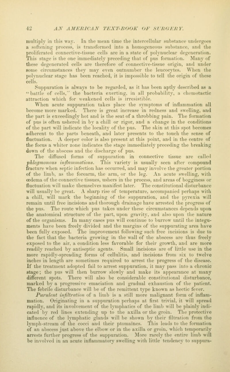 multiply in this way. In the mean time the intercellular su})stance underfrocs a softenin;; process, is transformed into a homo^ieneoiis sulistance, and the proliferated connective-tissue cells are in a state of jiolynuclear defeneration. This sta<re is the one immediately preceding that of pus formation. Many of these degenerated cells are therefore of connective-tissue origin, and under some circumstances they may even outnumber the leucocytes. When the polynuclear stage has been reached, it is impossible to tell the origin of these cells. Suppuration is always to be regarded, as it has been aptly described as a battle of cells, the bacteria exerting, in all probability, a clicmotactic attraction which for weakened cells is irresistible. When acute suppuration takes place the symptoms of inflammation all become more marked. There is great increase in redness and swelling, and the part is exceedingly hot and is the seat of a throbbing pain. The formation of pus is often ushered in by a chill or rigor, and a change in the conditions of the part will indicate the locality of the pus. The skin at this spot becomes adherent to the parts beneath, and later presents to the touch the sense of fluctuation. A deeper color is also present at this point, and in the centre of the focus a whiter zone indicates the stage immediately preceding the breaking down of the abscess and the discharge of pus. The diffused forms of suppuration in connective tissue are called phlegmonous injirimmations. This variety is usually seen after compound fracture when septic infection has occurred, and may involve the greater portion of the limb, as the forearm, the arm, or the leg. An acute swelling, with oedema of the connective tissues, ushers in the process, and areas of bogginess or fluctuation will make themselves manifest later. The constitutional disturbance will usually be great. A sharp rise of temperature, accompanied perhaps with a chill, will mark the beginning of the suppuration, and the pyrexia will remain until free incisions and thorough drainage have arrested the progress of the pus. The route which pus takes under these circumstances depends upon the anatomical structure of the part, upon gravity, and also upon the nature of the organisms. In many cases pus will continue to burrow until the integu- ments have been freely divided and the margins of the suppurating area have been fully exposed. The improvement following such free incisions is due to the fact that the bacteria growing in the wall of the abscess are thus freely exposed to the air, a condition less favorable for their growth, and are more readily reached by antiseptic agents. Small incisions are of little use in the more rapidly-spreading forms of cellulitis, and incisions from six to twelve inches in length are sometimes required to arrest the progress of the disease. If the treatment adopted fail to arrest suppuration, it may pass into a chronic stage; the pus will then burrow slowly and make its appearance at many different spots. There will also be considerable constitutional disturbance, marked by a progressive emaciation and gradual exhaustion of the patient. The febrile disturbance will be of the remittent type known as hectic fever. Purulent infiltration of a limb is a still more malignant form of inflam- mation. Originating in a suppuration perhaps at first trivial, it will spread rapidly, and its involvement of the lymphatics of the limb will be plainly indi- cated by red lines extending up to the axilla or the groin. The protective influence of the lymphatic glands will be shown by their filtration from the lymph-stream of the cocci and their ptomaines. This leads to the fonnation of an abscess just above the elbow or in the axilla or groin, which temporarily arrests further progress of the supj)uration. More rarely the entire limb will be involved in an acute inflammatory swelling with little tendency to suppura-
