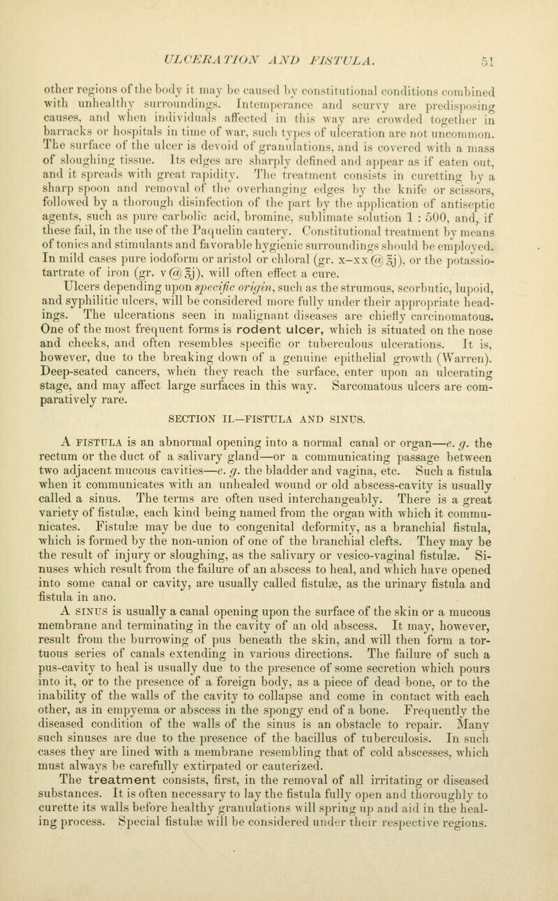 other regions of the body it ma}^ be caused by constitutional conditions combined ■with unhealthy suiToun(lino;s. Jnteni])enince and scurvy are predisposing causes, and wlien individuals affected in this -way are crowded together in barracks or hospitals in time of war, such types of ulceration are not uncommon. The surface of the ulcer is devoid of granulations, and is covered with a mass of slougliing tissue. Its edges are sharply defined and appear as if eaten out, and it spreads with great rapidity. The treatment consists in curetting by a sharp spoon and removal of the overhanging edges by the knife or scissors, followed by a thorough disinfection of the part by the application of antiseptic agents, such as pure carbolic acid, bromine, sublimate solution 1 : 500, and, if these fail, in the use of the Paquelin cautery. Constitutional treatment by means of tonics and stimulants and favorable hygienic surroundings should be employed. In mild cases pure iodoform or aristol or cliloral (gr. x-xx (a^ gj), or the potassio- tartrate of iron (gr. v@sj), Avill often effect a cure. Ulcers depending upon specific origin, such as the strumous, scorbutic, lupoid, and syphilitic ulcers, will be considered more fully under their appropriate head- ings. The ulcerations seen in malignant diseases are chiefly carcinomatous. One of the most frequent forms is rodent ulcer, which is situated on the nose and cheeks, and often resembles specific or tuberculous ulcerations. It is, however, due to the breaking down of a genuine epithelial growth (Warren). Deep-seated cancers, when they reach the surface, enter upon an ulcerating stage, and may affect large surfaces in this way. Sarcomatous ulcers are com- paratively rare. SECTION II.—FISTULA AND SINUS. A FISTULA is an abnormal opening into a normal canal or organ—e. g. the rectum or the duct of a salivary gland—or a communicating passage between two adjacent mucous cavities—e. g. the bladder and vagina, etc. Such a fistula when it communicates with an unhealed wound or old abscess-cavity is usually called a sinus. The terms are often used interchangeably. There is a great variety of fistulse, each kind being named from the organ with which it commu- nicates. Fistulas may be due to congenital deformity, as a branchial fistula, •which is formed by the non-union of one of the branchial clefts. They may be the result of injury or sloughing, as the salivary or vesico-vaginal fistula. Si- nuses which result from the failure of an abscess to heal, and which have opened into some canal or cavity, are usually called fistulee, as the urinary fistula and fistula in ano. A SINUS is usually a canal opening upon the surface of the skin or a mucous membrane and terminating in the cavity of an old abscess. It may, however, result from the burrowing of pus beneath the skin, and will then form a tor- tuous series of canals extending in various directions. The failure of such a pus-cavity to heal is usually due to the presence of some secretion which pours into it, or to the pi'esence of a foreign body, as a piece of dead bone, or to the inability of the walls of the cavity to collapse and come in contact with each other, as in empyema or abscess in the spongy end of a bone. Frequently the diseased condition of the Avails of the sinus is an obstacle to repair. Many such sinuses are due to the presence of the bacillus of tuberculosis. In such cases they are lined with a membrane resembling that of cold abscesses, which must always be carefully extirpated or cauterized. The treatment consists, first, in the removal of all irritating or diseased substances. It is often necessary to lay the fistula fully open and thoroughly to curette its walls before healthy granulations Avill s])ring uj) and aid in the heal- ing process. Special fistulie will be considered under their respective regions.