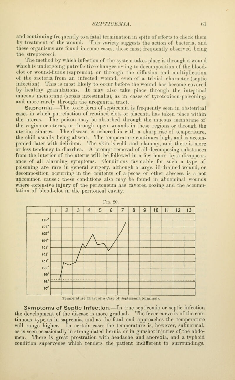 and continuing fre(|uently to a fatal termination in spite of efforts to check them by treatment of the ■wound. This variety suggests the action of bacteria, and these organisms are found in some cases, those most frequently observed being the streptococci. The method by which infection of the system takes place is through a wound ■which is undergoing putrefactive changes owing to decomposition of the blood- clot or wound-iiuids (sjiprouiia), or through the diffusion and multiplication of the bacteria from an infected wound, even of a trivial character (septic infection). Tiiis is most likely to occur before the wound has become covered by healthy granulations. It may also take place through the intestinal mucous membrane (sepsis intestinalis), as in cases of tyrotoxicon-poisoning, and more rarely through the urogenital tract. Sapremia.—The toxic form of septicemia is frequently seen in obstetrical cases in which putrefaction of retained clots or placenta has taken place within the uterus. The poison may be absorbed through the mucous membrane of the vagina or uterus, or through open wounds in these regions or through the uterine sinuses. The disease is ushered in with a sharp rise of temperature, the chill usually being absent. The temperature continues high, and is accom- panied later with delirium. The skin is cold and clammy, and there is more or less tendency to diarrhea. A prompt removal of all decomposing substances from the interior of the uterus will be followed in a few hours by a disappear- ance of all alarming symptoms. Conditions favorable for such a type of poisoning are rare in general surgery, although a large, ill-drained wound, or decomposition occurring in the contents of a psoas or other abscess, is a not uncommon cause: these conditions also may be found in abdominal Avounds ■where extensive injury of the peritoneum has favored oozing and the accumu- lation of blood-clot in the peritoneal cavity. Fig. 20. \ 2 3 A 5 6 7 8 9 10 II 12 13 107* 106' 105' |0«' 103* 102* 101° 100° 99° 98° 97° / / A / / / /' H ./ / V / r^^ ^ 1 / Temperature Chart of a Case of Septicemia (original). Symptoms of Septic Infection.—In true septicemia or septic infection the development of the disease is more gradual. The fever curve is of the con- tinuous type as in sapremia, and as the fatal end approaches the temperature will range higher. In certain cases the temperature is, however, subnormal, as is seen occasionally in strangulated hernia or in gunshot injuries of the abdo- men. There is great prostration with headache and anorexia, and a typhoid condition supervenes which renders the patient indifferent to surroundings.