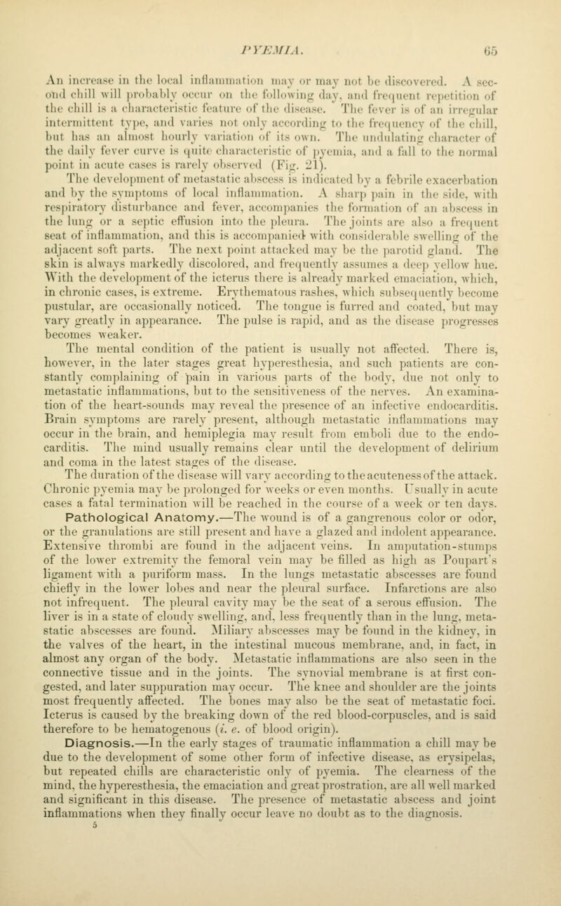 An increase in the local inflaniniation may or may not be discovered. A sec- ond chill will probably occur on the following day, and frequent repetition of the chill is a characteristic feature of the disease. The fever is of an irregular intermittent tyjie, and varies not only according to the frecjuency of the chill, but has an almost hourly variation of its own. The undulating character of the daily fever curve is quite characteristic of pyemia, and a fall to the normal point in acute cases is rarely observed (Fig. 21). The development of metastatic abscess is indicated by a febrile exacerbation and by the symptoms of local inflammation. A sharp pain in the side, with respiratory disturbance and fever, accompanies the formation of an abscess in the lung or a septic eff'usion into the pleura. The joints are also a frequent seat of inflammation, and this is accompanied- wMth considerable swx'lling of the adjacent soft parts. The next point attacked may be the parotid gland. The skin is always markedly discolored, and frequently assumes a deep yellow hue. With the development of the icterus there is already marked emaciation, which, in chronic cases, is extreme. Erythematous rashes, which subsequently become pustular, are occasionally noticed. The tongue is furred and coated, but may vary greatly in appearance. The pulse is rapid, and as the disease progresses becomes weaker. The mental condition of the patient is usually not affected. There is, however, in the later stages great hyperesthesia, and such patients are con- stantly complaining of pain in various parts of the body, due not only to metastatic inflammations, but to the sensitiveness of the nerves. An examina- tion of the heart-sounds may reveal the presence of an infective endocarditis. Brain symptoms are rarely present, although metastatic inflammations may occur in the brain, and hemiplegia may result from emboli due to the endo- carditis. The mind usually remains clear until the development of delirium and coma in the latest stages of the disease. The duration of the disease will vary according totheacutenessof the attack. Chronic pyemia may be prolonged for Aveeks or even months. Usually in acute cases a fotal termination will be reached in the course of a week or ten days. Pathological Anatomy.—The wound is of a gangrenous color or odor, or the granulations are still present and have a glazed and indolent appearance. Extensive thrombi are found in the adjacent veins. In amputation-stumps of the loAver extremitv the femoral vein mav be filled as high as Poupart's ligament with a puriform mass. In the lungs metastatic abscesses are found chiefly in the lower lobes and near the pleural surface. Infarctions are also not infrequent. The pleural cavity may be the seat of a serous effusion. The liver is in a state of cloudy swelling, and, less frequently than in the lung, meta- static abscesses are found. Miliary abscesses may be found in the kidney, in the valves of the heart, in the intestinal mucous membrane, and, in fact, in almost any organ of the body. Metastatic inflammations are also seen in the connective tissue and in the joints. The synovial membrane is at first con- gested, and later suppuration may occur. The knee and shoulder are the joints most frequently affected. The bones may also be the seat of metastatic foci. Icterus is caused by the breaking down of the red blood-corpuscles, and is said therefore to be hematogenous {i. e. of blood origin). Diagnosis.—In the early stages of traumatic inflammation a chill may be due to the development of some other form of infective disease, as erysipelas, but repeated chills are characteristic only of pyemia. The clearness of the mind, the hyperesthesia, the emaciation and great prostration, are all well marked and significant in this disease. The presence of metastatic abscess and joint inflammations when they finally occur leave no doubt as to the diagnosis.