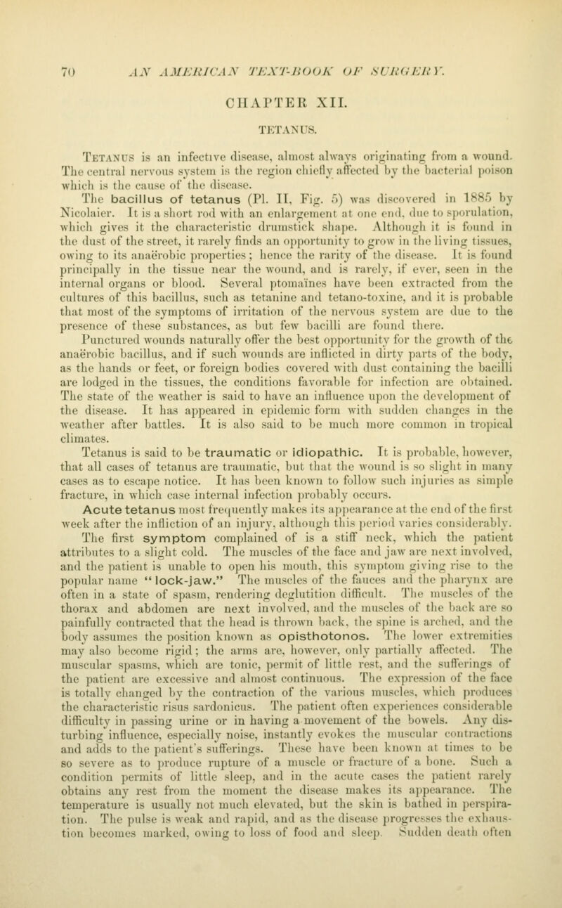 CHAPTER XII. TETANUS. Tetanus is an infective disease, almost always originating from a wound. The central nervous system is the region chiefly affected by the bacterial poison which is the cause of the disease. The bacillus of tetanus (PI. IT, Fig. T)) was discovered in 1885 by Nicolaier. It is a siiort rod with an enlargement at one end. due to sporulation, which gives it the characteristic drumstick shape. Although it is found in the dust of the street, it rarely finds an opportunity to grow in the living ti.ssues, owing to its anaerobic properties; hence the rarity of the disease. It is found principally in the tissue near the wound, and is rarely, if ever, seen in the internal organs or blood. Several ptomaines have been extracted from the cultures of this bacillus, such as tetanine and tetano-toxine, and it is probable that most of the symptoms of irritation of the nervous system are due to the presence of these substances, as but few bacilli are found there. Punctured wounds naturally offer the best opportunity for the growth of the anaerobic bacillus, and if such wounds are inflicted in dirty parts of the body, as the hands or feet, or foreign bodies covered with dust containing the bacilli are lodged in the tissues, the conditions favorable for infection are obtained. The state of the weather is said to have an influence upon the development of the disease. It has appeared in epidemic form with sudden changes in the weather after battles. It is also said to be much more common in tropical climates. Tetanus is said to be traumatic or idiopathic. It is probable, however, that all cases of tetanus are traumatic, but tliat the wound is so slight in many cases as to escape notice. It has been known to follow such injuries as simple fracture, in which case internal infection probably occurs. Acute tetanus most fre((uently makes its appearance at the end of the first week after the infliction of an injury, although tliis period varies considerably. The first symptom complained of is a stiff neck, which the patient attributes to a slight cold. The muscles of the face and jaw are next involved, and the patient is unable to open his mouth, this symptom giving rise to the popular name  lock-jaw. The muscles of the fauces and the pharynx are often in a state of spasm, rendering deglutition difficult. The muscles of the thorax and abdomen are next involved, and the muscles of the back are so painfully contracted that the head is thrown l)ack, the spine is arched, and the body assumes the position known as opisthotonos. The lower extremities may also become rigid; the arms are, hoAvcver, only partially affected. The muscular spasms, which are tonic, permit of little rest, and the sufferings of the patient are excessive and almost continuous. The expression of the face is totally changed by the contraction of the various muscles, which jn-oduces the characteristic risus sardonicus. The patient often experiences considerable difiiculty in passing urine or in having a movement of the bowels. Any dis- turbing influence, especially noise, instantly evokes the muscular contractions and adds to the patient's sufterings. These have been known at times to be so severe as to produce rupture of a muscle or fracture of a bone. Such a condition permits of little sleep, and in the acute cases the patient rarely obtains any rest from the moment the disease makes its appearance. The temperature is usually not much elevated, but the skin is bathed in perspira- tion. The pulse is weak and rapid, and as the disease progresses the exhaus- tion becomes marked, owing to loss of food and sleep. Sudden death often