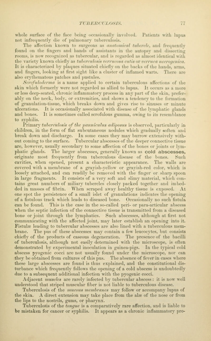 whole surface of the face bring occasionally involved. l*atients with lupus not infre(iuently die of pulmonary tuberculosis. The aft'ection known to surgeons as anatomical tubercle, and frequently found on the fingers and hands of assistants in the autopsy and dissecting rooms, is now recognized as tubercular, and is regarded as almost identical with the variety known chietly as tuberculosis verrucosa cutis or verruca necrogenica. It is characterized by plaques situated chiefly on the backs of the hands, arms, and fingers, looking at first sight like a cluster of inflamed warts. There are also erythematous patches and pustules. Scrofuloderma is a name applied to certain tuberculous affections of the skin which formerly were not regarded as allied to lupus. It occurs as a more or less deep-seated, chronic inflammatory process in any part of the skin, prefer- ably on the neck, body, or extremities, and shows a tendency to the formation of granulation-tissue, which breaks down and gives rise to sinuses or minute ulcerations. It is occasionally associated with disease of the lymphatic glands and bones. It is sometimes called scrofulous gumma, owing to its resemblance to syphilis. Primary tuberculosis of the panniculus adiposus is observed, particularly in children, in the form of flat subcutaneous nodules which gradually soften and break down and discharge. In some cases they may burrow extensively with- out coming to the surface- Tubercular abscesses of the deeper connective tissue are, however, usually secondary to some affection of the bones or joints or lym- phatic glands. The larger abscesses, generally known as cold abscesses, originate most frequently from tuberculous disease of the bones. Such cavities, when opened, present a characteristic appearance. The walls are covered with a membrane of a grayish-yellow or grayish-red color, which is loosely attached, and can readily be removed with the finger or sharp spoon in large fragments. It consists of a very soft and slimy material, which con- tains great numbers of miliary tubercles closely packed together and imbed- ded in masses of fibrin. AVhen scraped away healthy tissue is exposed. At one spot the persistence of a small islet of granulations indicates the opening of a fistulous track which leads to diseased bone. Occasionally no such fistula can be found. This is the case in the so-called peri- or para-articular abscess when the septic infection of the connective tissue is transmitted from a diseased bone or joint through the lymphatics. Such abscesses, although at first not communicating with the affected joint, may later establish an opening into it. Fistulse leading to tubercular abscesses are also lined Avith a tuberculous mem- brane. The pus of these abscesses may contain a few leucocytes, but consists chiefly of the products of caseous degeneration. The presence of the bacilli of tuberculosis, although not easily determined with the microscope, is often demonstrated by experimental inoculation in guinea-pigs. In the tyj^ical cold abscess pyogenic cocci are not usually found under the microscope, nor can they be obtained from cultures of this pus. The absence of fever in cases where these large abscesses are found is thus explained, and the constitutional dis- turbance which frequently follows the opening of a cold abscess is undoubtedly due to a subsequent additional infection with the pyogenic cocci. Adjacent muscles are rarely infected by tubercular abscess: it is now well understood that striped muscular fiber is not liable to tuberculous disease. Tuberculosis of the mucous membranes may follow or accompany lupus of the skin. A direct extension may take place from the alae of the nose or from the lips to the nostrils, gums, or pharynx. Tuberculosis of the tongue is a comparatively rare affection, and is liable to be mistaken for cancer or syphilis. It appears as a chronic inflammatory pro-