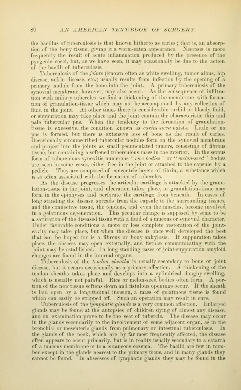 the bacillus of tuberculosis is that known hitherto as caries; that is, an absorp- tion of the bony tissue, giving it a worm-eaten appearance. Necrosis is more freciuently the result of acute inflannnation produced l)y the ])resence of the pyogenic cocci, but, as we have seen, it may occasionally be due to the action of the bacilli of tuberculosis. Tuberculosis of the joints (known often as white swelling, tumor albus, hip disease, ankle disease, etc.) usually results from infection by the opening of a primary nodule from the bone into the joint. A primary tuberculosis of the synovial membrane, however, may also occur. As the consequence of infiltra- tion with miliary tubercles we find a thickening of the membrane with forma- tion of granulation-tissue which may not be accompanied by any collection of fluid in the joint. At other times there is considerable turbid or bloody fluid, or suppuration may take place and the joint contain the characteristic thin and pale tubercular pus. AVhen the tendency to the formation of granulation- tissue is excessive, the condition known as caries sicca exists. Little or no pus is formed, but there is extensive loss of bone as the result of caries. Occasionally circumscribed tubercular nodules form on the synovial membrane and project into the joints as small pedunculated tumors, consisting of fibrous tissue, but containing a softened tuberculous mass in the interior. In the serous form of tuberculous synovitis numerous '■'rice bodies'' or '■'melon-seed bodies are seen in some cases, either free in the joint or attached to the capsule by a pedicle. They are composed of concentric layers of fibrin, a substance which is so often associated with the formation of tubercles. As the disease progresses the articular cartilage is attacked by the granu- lation-tissue in the joint, and ulceration takes place, or granulation-tissue may form in the epiphyses and perforate the cartilage from beneath. In cases of long standing the disease spreads from the capsule to the surrounding tissues, and the connective tissue, the tendons, and even the muscles, become involved in a gelatinous degeneration. This peculiar change is supposed by some to be a saturation of the diseased tissue with a fluid of a mucous or synovial character. Under favorable conditions a more or less complete restoration of the joint- cavity may take place, but when the disease is once Avell develo|)t'd the best that can be hoped for is a fibrous or bony ankylosis. If suppuration takes place, the abscess may open externally, and fistuhie communicating with the joint may be established. In long-standing cases of joint-suppuration amyloid changes are found in the internal organs. Tuberculosis of the tendon sheaths is usually secondary to bone or joint disease, but it occurs occasionally as a primary affection. A thickening of the tendon sheaths takes place and develops into a cylindrical doughy swelling, Avhich is usually not painful. Rice or melon-seed bodies often form. A por- tion of the new tissue softens down and fistulous openings occur. If the sheath is laid open by a longitudinal incision, a mass of gelatinous tissue is found which can easily be stripped off. Such an operation may result in cure. Tuberculosis of the hpnphatic glands is a very common affection. Enlarged glands may be found at the autopsies of children dying of almost any disease, and on examination prove to be the seat of tubercle. The disease may occur in the glands secondarily to the involvement of some adjacent organ, as in the bronchial or mesenteric glands from pulmonary or intestinal tuberculosis. In the glands of the neck, which are by far most frequently affected, the disease often appears to occur primarily, but is in reality usually secondary to a catarrh of a mucous membrane or to a cutaneous eczema. The bacilli are few in num- ber except in the glands nearest to the primary focus, and in many glands they cannot be found. In abscesses of lymphatic glands they may be found in the