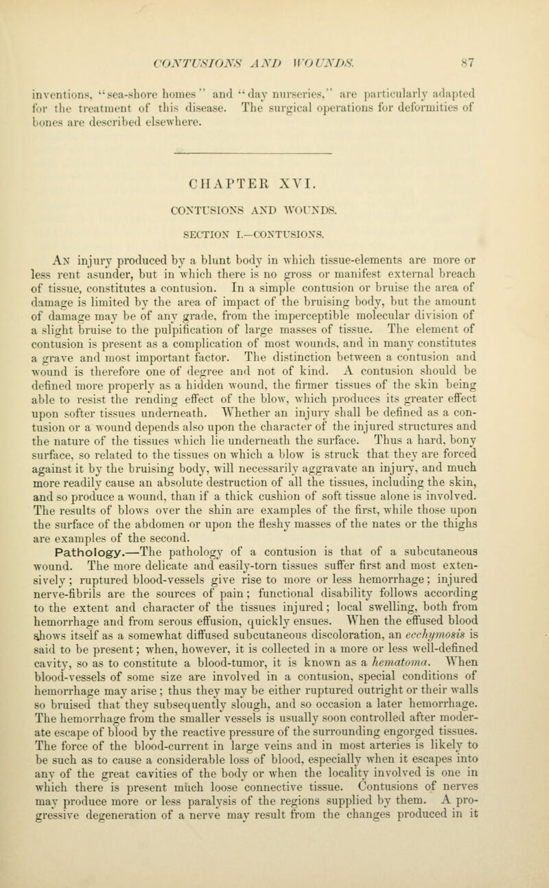 inventions, sea-.shore homes and clay nurseries, are particularly adajited for the treatment of this disease. The surgical operations for deformities of bones are described elsewhere. CHAPTER XVI. CONTUSIO^'S AND WOUNDS. SECTION I.—CONTUSIONS. An injury produced by a blunt body in which tissue-elements are more or less rent asunder, but in Avhich there is no gross or manifest external breach of tissue, constitutes a contusion. In a simple contusion or bruise the area of damage is limited by the area of impact of the bruising body, but the amount of damage may be of any grade, from the imperceptible molecular division of a slight bruise to the pulpification of large masses of tissue. The element of contusion is present as a complication of most wounds, and in many constitutes a grave and most important factor. The distinction between a contusion and wound is therefore one of degree and not of kind. A contusion should be defined more properly as a hidden wound, the firmer tissues of the skin being able to resist the rending effect of the blow, which produces its greater effect upon softer tissues underneath. Whether an injury shall be defined as a con- tusion or a wound depends also upon the character of the injured structures and the nature of the tissues which lie underneath the surface. Thus a hard, bony surface, so related to the tissues on which a blow is struck that they are forced against it by the bruising body, will necessarily aggravate an injury, and much more readily cause an absolute destruction of all the tissues, including the skin, and so produce a wound, than if a thick cushion of soft tissue alone is involved. The results of blows over the shin are examples of the first, while those upon the surface of the abdomen or upon the fleshy masses of the nates or the thighs are examples of the second. Pathology.—The pathology of a contusion is that of a subcutaneous wound. The more delicate and easily-torn tissues suffer first and most exten- sively ; ruptured blood-vessels give rise to more or less hemorrhage; injured nerve-fibrils are the sources of pain; functional disability follows according to the extent and character of the tissues injured; local swelling, both from hemorrhage and from serous effusion, quickly ensues. When the effused blood ahows itself as a somewhat diffused subcutaneous discoloration, an ecchymosis is said to be present; when, however, it is collected in a more or less well-defined cavity, so as to constitute a blood-tumor, it is known as a hematoma. When blood-vessels of some size are involved in a contusion, special conditions of hemorrhage may ari.se ; thus they may be either ruptured outright or their walls so bruised that they subsequently slough, and so occasion a later hemorrhage. The hemorrhage from the smaller vessels is usually soon controlled after moder- ate escape of blood by the reactive pressure of the surrounding engorged tissues. The force of the blood-current in large veins and in most arteries is likely to be such as to cause a considerable loss of blood, especially when it escapes into any of the great cavities of the body or when the locality involved is one in which there is present much loose connective tissue. Contusions of nerves may produce more or less paralysis of the regions supplied by them. A pro- gressive degeneration of a nerve may result from the changes produced in it