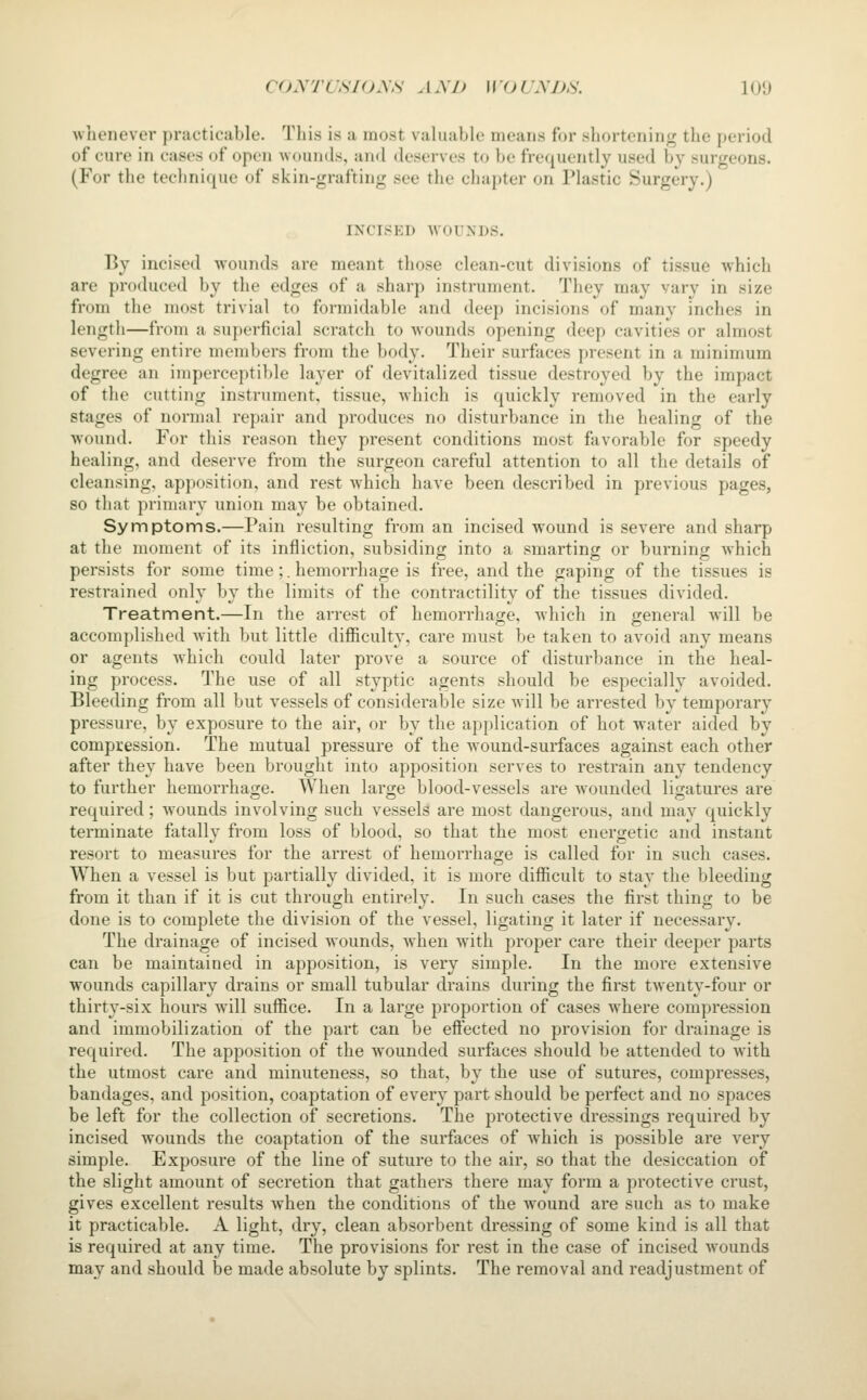whenever practicable. Tliis is a most valuable means for shortening the period of cure in cases of open wounds, and deserves to be frequently used by surgeons. (For the technique of skin-grafting see the chapter on Plastic Surgery.) INCISED WOUNDS. By incised wounds are meant those clean-cut divisions of tissue which are produced by the edges of a sharp instrument. They may vary in size from the most trivial to formidable and deep incisions of many inches in length—from a superficial scratch to wounds opening deep cavities or almost severing entire members from the body. Their surfaces present in a minimum degree an imperceptible layer of devitalized tissue destroyed by the impact of the cutting instrument, tissue, which is quickly removed in the early stages of normal repair and produces no disturbance in the healing of the w^ound. For this reason they present conditions most favorable for speedy healing, and deserve from the surgeon careful attention to all the details of cleansing, apposition, and rest which have been described in previous pages, so that primary union may be obtained. Symptoms.—Pain resulting from an incised wound is severe and sharp at the moment of its infliction, subsiding into a smarting or burning which persists for some time;. hemorrhage is free, and the gaping of the tissues is restrained only by the limits of the contractility of the tissues divided. Treatment.—In the arrest of hemorrhage, Avhich in general will be accomplished with but little diflSculty, care must be taken to avoid any means or agents which could later prove a source of disturbance in the heal- ing process. The use of all styptic agents should be especially avoided. Bleeding from all but vessels of considerable size will be arrested by temporary pressure, by exposure to the air, or by the application of hot water aided by compression. The mutual pressure of the wound-surfaces against each other after they have been brought into apposition serves to restrain any tendency to further hemorrhage. When large blood-vessels are wounded ligatures are required; w^ounds involving such vessels are most dangerous, and may quickly terminate fatally from loss of blood, so that the most energetic and instant resort to measures for the arrest of hemorrhage is called for in such cases. When a vessel is but partially divided, it is more difficult to stay the bleeding from it than if it is cut through entirely. In such cases the first thing to be done is to complete the division of the vessel, ligating it later if necessary. The drainage of incised Avounds, when Avith proper care their deeper parts can be maintained in apposition, is very simple. In the more extensive wounds capillary drains or small tubular drains during the first twenty-four or thirty-six hours will suffice. In a large proportion of cases where compression and immobilization of the part can be effected no provision for drainage is required. The apposition of the wounded surfaces should be attended to with the utmost care and minuteness, so that, by the use of sutures, compresses, bandages, and position, coaptation of every part should be perfect and no spaces be left for the collection of secretions. The protective dressings required by incised wounds the coaptation of the surfaces of which is possible are very simple. Exposure of the line of suture to the air, so that the desiccation of the slight amount of secretion that gathers there may form a protective crust, gives excellent results Avhen the conditions of the wound are such as to make it practicable. A light, dry, clean absorbent dressing of some kind is all that is required at any time. The provisions for rest in the case of incised wounds may and should be made absolute by splints. The removal and readjustment of