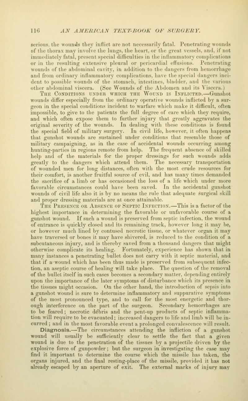 IIG AN AMEItlVAy TEXT-JiOOK OF SVUGEUY. serious, the wounds they inflict are not necessarily fatal. Penetrating wounds of the thorax may involve the lun<^s, the heart, or the <.'reat vessels, and, if not immediately fatal, present S[)ecial diiliculties in the inflammatory complications or in the resulting extensive pleural or pericardial eftusions. Penetrating wounds of the abdominal cavity, in addition to the dangers from hemorrhage and from ordinary inflammatory complications, have the special dangers inci- dent to possible wounds of the stomach, intestines, bladder, and the various other alxlominal viscera. (See Wounds of the Abdomen and its A'iscera.) The Conditions under which the Wound is Inflicted.—Gunshot wounds differ especially from the ordinary operative wounds inflicted by a sur- geon in the special conditions incident to warfare which make it difficult, often impossible, to give to the patients the full degree of care which they require, and Avhich often expose them to further injury that greatly aggravates the original severity of the wounds. In dealing with these conditions is found the special field of military surgery. In civil life, however, it often happens that gunshot wounds are sustained under conditions that resemble those of military campaigning, as in the case of accidental wounds occurring among hunting-parties in regions remote from help. The frequent absence of skilled help and of the materials for the proper dressings for such wounds adds greatly to the dangers which attend them. The necessary transportation of wounded men for long distances, often with the most crude resources for their comfort, is another fruitful source of evil, and has many times demanded the sacrifice of a limb or has occasioned the loss of a life which under more favorable circumstances could have been saved. In the accidental gunshot wounds of civil life also it is by no means the rule that adequate Surgical skill and proper dressing materials are at once attainable. The Presence or Absence of Septic Infection.—This is a factor of the highest importance in determining the favorable or unfavorable course of a gunshot wound. If such a wound is preserved from septic infection, the wound of entrance is quickly closed and its remaining track, however long it may be, or however much lined by contused necrotic tissue, or whatever organ it may have traversed or bones it may have shivered, is reduced to the condition of a subcutaneous injury, and is tliereby saved from a thousand dangers that might otherwise complicate its healing. Fortunately, experience has shown that in many instances a penetrating bullet does not carry w^ith it septic material, and that if a-wound Avhich has been thus made is preserved from subsequent infec- tion, an aseptic course of healing will take place. The question of the removal of the bullet itself in such cases becomes a secondary matter, depending entirely upon the importance of the later symptoms of disturbance wliich its presence in the tissues might occasion. On the other hand, the introduction of sepsis into a gunshot wound is sure to determine inflammatory and suppurative symptoms of the most pronounced type, and to call for the most energetic and thor- ough interference on the part of the surgeon. Secondary hemorrhages are to be feared; necrotic debris and the pent-up products of septic inflamma- tion will require to be evacuated; increased dangers to life and limb will be in- curred ; and in the most favorable event a prolonged convalescence w ill result. Diagnosis.—The circumstances attending the infliction of a gunshot wound will usually be sufficiently clear to settle the fact that a given wound is due to the penetration of the tissues by a projectile driven by the explosive force of gunpowder; but the surgeon in investigating the case may find it important to determine the course which the missile has taken, the organs injured, and the final resting-place of the missile, provided it has not already escaped by an aperture of exit. The external marks of injury may