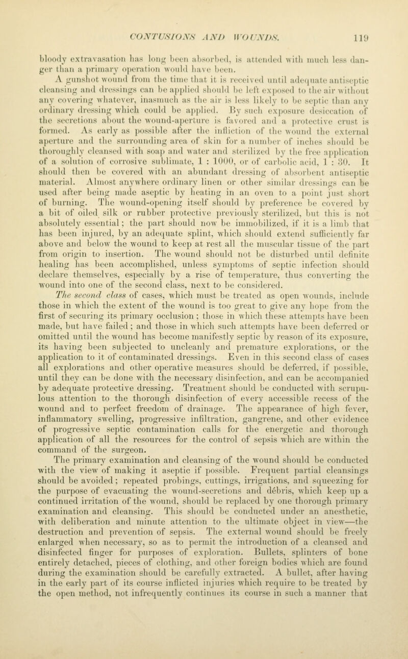 bloody oxtravusatioii lias loiiji; bt-en absorbed, is attended with much less dan- ger than a primary o[)eration would have been. A gunshot wound from the time that it is received until adequate antiseptic cleansing and dressings can l)e applied should be left exposed to the air without any covering whatever, inasmuch as the air is less likely to be septic than any ordinary (h'cssing which coidd be applied. By such exposure desiccation of the secretions about the wound-aperture is favored and a protective crust is formed. As early as possible after the infliction of the wound the external aperture and the surrounding area of skin for a number of inches should be thoroughly cleansed with soap and water and sterilized by the free application of a solution of corrosive sublimate, 1 : 1000, or of carbolic acid, 1 : 80. It should then be covered with an abundant dressing of absorbent antiseptic material. Almost anywhere ordinary linen or other similar dressings can be used after being made aseptic by heating in an oven to a point just short of burning. The wound-opening itself should by preference be covered by a bit of oiled silk or rubber protective previously sterilized, but this is not absolutely essential; the j)art should now be immol)ilized, if it is a limb that has been injured, by an adequate splint, which should extend sufficiently far above and below the wound to keep at rest all the muscular tissue of the part from origin to insertion. The wound should not be disturbed until definite healing has been accomplished, unless symptoms of septic infection should declare themselves, especially by a rise of temperature, thus converting the wound into one of the second class, next to be considered. Tlie second class of cases, which must be treated as open wounds, include those in which the extent of the wound is too great to give any hope from the first of securing its primary occlusion ; those in which these attempts have been made, but have failed; and those in which such attempts have been deferred or omitted until the wound has become manifestly septic by reason of its exposure, its having been subjected to uncleanly and premature explorations, or the application to it of contaminated dressings. Even in this second class of cases all explorations and other operative measures should be deferred, if possible, until they can be done with the necessary disinfection, and can be accompanied by adequate protective dressing. Treatment should be conducted with scrupu- lous attention to the thorough disinfection of every accessible recess of the wound and to perfect freedom of drainage. The appearance of high fever, inflammatory swelling, progressive infiltration, gangrene, and other evidence of progressive septic contamination calls for the energetic and thorough application of all the resources for the control of sepsis which are within the command of the surgeon. The primary examination and cleansing of the w^ound should be conducted with the view of making it aseptic if possible. Frequent partial cleansings should be avoided; repeated probings, cuttings, irrigations, and squeezing for the purpose of evacuating the wound-secretions and debris, which keep up a continued irritation of the wound, should be replaced by one thorough primary examination and cleansing. This should be conducted under an anesthetic, with deliberation and minute attention to the ultimate object in view—the destruction and prevention of sepsis. The external wound should be freely enlarged when necessary, so as to permit the introduction of a cleansed and disinfected finger for purposes of exploration. Bullets, splinters of bone entirely detached, pieces of clothing, and other foreign bodies which are found during the examination should be carefully extracted. A bullet, after having in the early part of its course inflicted injuries which require to be treated by the open method, not infrequently continues its course in such a manner that