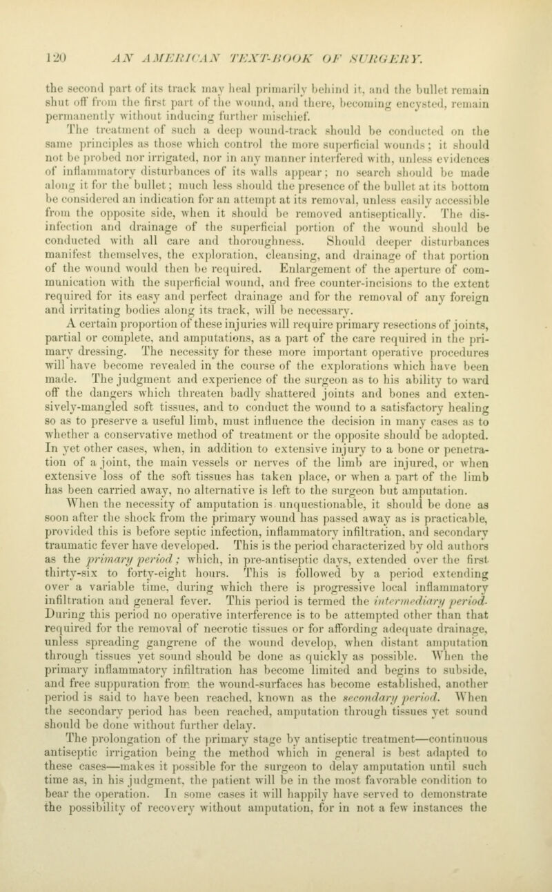 the second part of its track may lu'al primaiily lu'liiml ir, nnd the bullet remain shut otVlVoiii the first part of the woiiihI. and there, becoming encysted, remain permanently without inducing further misehief. The treatment of such a deep wound-track should be conducted on the same principles as those which control the more superficial wounds; it should not be i)robed nor irrigated, nor in any manner interfered with, unh'ss evidences of inilaiiiniatory disturbances of its walls appear; no search should be made along it for the bullet; much less should the presence of the bullet at its bottom be considered an indication for an attempt at its removal, unless easily accessible from the opposite side, when it should be removed antiseptically. The dis- infection and drainage of the superficial portion of the wound should be conducted with all care and thoroughness. Should deeper disturbances manifest themselves, the exploration, cleansing, and drainage of that portion of the wound would then be required. Enlargement of the aperture of com- munication with the superficial wound, and free counter-incisions to the extent required for its easy and perfect drainage and for the removal of any foreign and irritating bodies along its track, will be necessary. A certain proportion of these injuries will require primary resections of joints, partial or complete, and amputations, as a part of the care required in the pri- mary dressing. The necessity for these more important operative procedures will have become revealed in the course of the explorations which have been made. The judgment and experience of the surgeon as to his ability to ward off the dangers which threaten badly shattered joints and bones and exten- sively-mangled soft tissues, and to conduct the wound to a satisfactory healing so as to preserve a useful limb, must influence the decision in many cases as to whether a conservative method of treatment or the opposite should be adopted. In yet other cases, when, in addition to extensive injury to a bone or penetra- tion of a joint, the main vessels or nerves of the limb are injured, or when extensive loss of the soft tissues has taken place, or when a part of the limb has been carried away, no alternative is left to the surgeon but amputation. When the necessity of amputation is unquestionable, it should be done as soon after the shock from the primary wound has passed away as is practicable, provided this is before septic infection, inflammatory infiltration, and secondary traumatic fever have developed. This is the period characterized by old authors as the primary 'period; which, in pre-antiseptic days, extended over the first thirty-six to forty-eight hours. This is followed by a period extending over a variable time, during which there is progressive local inflammatory infiltration and general fever. This period is termed the iiifi^niicdittn/ period- During this period no operative interference is to be attempted other than that required for the removal of necrotic tissues or for affording adequate drainage, unless spreading gangrene of the wound develop, when distant amputation through tissues yet sound should be done as quickly as possible. When the primary inflammatory infiltration has become limited and begins to subside, and free suppuration from the wound-surfaces has become established, another period is said to have been reached, known as the seeondart/ period. When the secondary period has been reached, amputation through tissues yet sound should be done without further delay. The prolongation of the primary stage by antiseptic treatment—continuous antiseptic irrigation being the method which in general is best adapted to these cases—makes it possible for the surgeon to delay amputation until such time as, in his judgment, the patient will be in the most favorable condition to bear the operation. In some cases it will happily have served to demonstrate the possibility of recovery without amputation, for in not a few instances the