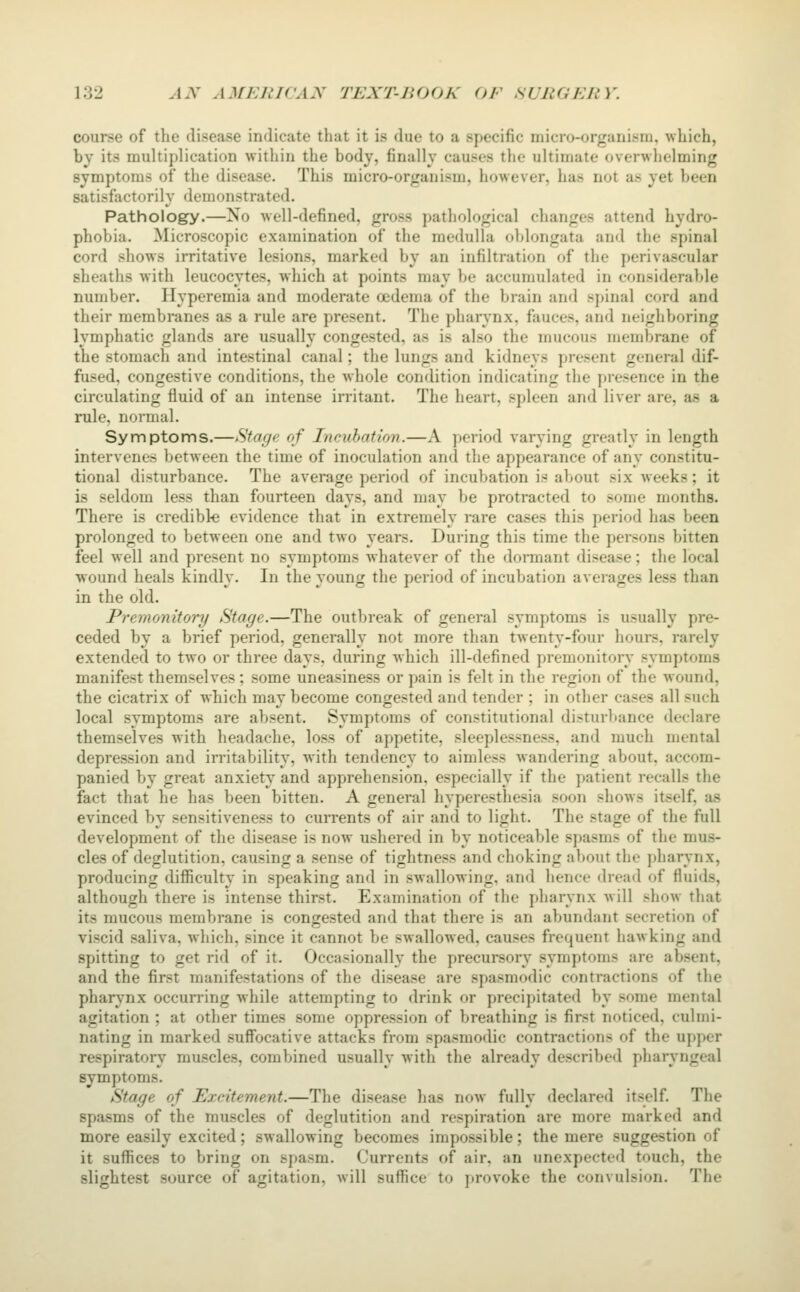 course of the disease indicate that it is due to a specific micro-organism, which, by its multiplication within the body, finally causes the ultimate overwhelming symptoms of the disease. This micro-organism, however, has not as yet been satisfactorily demonstrated. Pathology.—No well-defined, gross pathological changes attend hydro- phobia. Microscopic examination of the medulla oblongata and the spinal cord shows irritative lesions, marked by an infiltration of the perivascular sheaths with leucocytes, which at points may be accumulated in considerable number. Hyperemia and moderate oedema of the brain and spinal cord and their membranes as a rule are present. The pharynx, fauces, and neigliboring lymphatic glands are usually congested, as is also the mucous membrane of the stomach and intestinal canal; the lungs and kidneys present general dif- fused, congestive conditions, the whole condition indicating the presence in the circulating fluid of an intense irritant. The heart, spleen and liver are, as a rule, normal. Symptoms.—^tage of Incubation.—A period varying greatly in length intervenes between the time of inoculation and the appearance of any constitu- tional disturbance. The average period of incubation is about six weeks; it is seldom less than fourteen days, and may be protracted to some months. There is credible evidence that in extremely rare cases this period has been prolonged to between one and two years. During this time the persons bitten feel well and present no symptoms whatever of the dormant disease; the local ■wound heals kindly. In the young the period of incubation averages less than in the old. Premonitory Stage.—The outbreak of general symptoms is usually pre- ceded by a brief period, generally not more than twenty-four hours, rarely extended to two or three days, during Avhieh ill-defined premonitoiy symptoms manifest themselves; some uneasiness or pain is felt in the region of the wound, the cicatrix of which may become congested and tender ; in other cases all such local symptoms are absent. Symptoms of constitutional disturbance declare themselves with headache, loss of appetite, sleeplessness, and much mental depression and irritability, with tendency to aimless Avandering about, accom- panied by great anxiety and apprehension, especially if the patient recalls the fact that he has been bitten. A general hyperesthesia soon shows itself, as evinced by sensitiveness to currents of air and to light. The stage of the full development of the disease is now ushered in by noticeable spasms of the mus- cles of deglutition, causing a sense of tightness and choking about the pharynx, producing difficulty in speaking and in swallowing, and hence dread of fluids, although there is intense thirst. Examination of the pharynx will show that its mucous membrane is congested and that there is an abundant secretion of viscid saliva, which, since it cannot be swallowed, causes frequent hawking and spitting to get rid of it. Occasionally the precursory symptoms are absent, and the first manifestations of the disease are spasmodic contractions of the pharynx occurring while attempting to drink or precipitated by some mental agitation ; at other times some oppression of breathing is first noticed, culmi- nating in marked suffocative attacks from spasmodic contractions of the upper respiratory muscles, combined usually with the already described pharyngeal symptoms. Stage of Excitement.—The disease has now fully declared itself. The spasms of the muscles of deglutition and respiration are more marked and more easily excited; swallowing becomes impossible; the mere suggestion of it suffices to bring on spasm. Currents of air, an unexpected touch, the slightest source of agitation, will suffice to provoke the convulsion. The