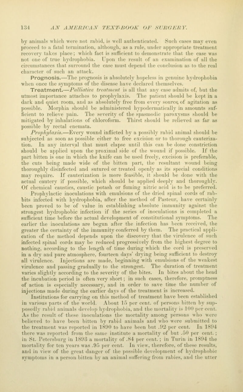 by animals which Avere not rabid, is avcII authenticated. Such cases may even proceed to a fatal termination, although, as a rule, under appropriate treatment recovery takes ])lace; which fact is sufficient to demonstrate that the case was not one of true hydrophobia. Upon the result of an examination of all the circumstances that surround the case must depend the conclusion as to the real character of such an attack. Prognosis.—The i)rognosis is absolutely hopeless in genuine hydrophobia when once the symptoms of the disease have declared themselves. Treatment.—Palliative treatment is all that any case admits of, but the utmost importance attaches to prophylaxis. The patient should be kept in a dark and quiet room, and as absolutely free from every sourc(i of agitation as possible. Morphia should be administered hypodermatically in amounts suf- ficient to relieve pain. The severity of the spasmodic paroxysms should be mitigated by inhalations of chloroform. Thirst should be relieved as far as possible by rectal cnemata. Prophylaxis.—Every wound inflicted by a possibly rabid animal should be subjected as soon as possible either to free excision or to thorough cauteriza- tion. In any interval that must elapse until this can be done constriction should be applied upon the proximal side of the wound if possible. If the part bitten is one in which the knife can be used freely, excision is preferable, the cuts being made wide of the bitten part, the resultant wound being thoroughly disinfected and sutured or treated openly as its special conditions may require. If cauterization is more feasible, it should be done with the actual cautery if possible, which should be applied deeply and thoroughly. Of chemical caustics, caustic potash or fuming nitric acid is to be preferred. Prophylactic inoculations with emulsions of the dried spinal cords of rab- bits infected Avith hydrophobia, after the method of Pasteur, have certainly been proved to be of value in establishing absolute immunity against the strongest hydrophobic infection if the series of inoculations is conq»leted a sufficient time before the actual development of constitutional symptoms. The earlier the inoculations are begun after the infection has been received, the greater the certainty of the immunity conferred by them. The practical appli- cation of the method depends upon the discovery that the virulence of such infected spinal cords may be reduced progressively from the highest degree to nothing, according to the length of time during which the cord is preserved in a dry and pure atmosphere, fourteen days' drying being sufficient to destroy all virulence. Injections are made, beginning with emulsions of the weakest virulence and passing gradually to the strongest. The duration of treatment varies slightly according to the severity of the bites. In bites about the head the incubation period is often very short; in such cases, therefore, promptness of action is especially necessary, and in order to save time the number of injections made during the earlier days of the treatment is increased. Institutions for carrying on this method of treatment have been established in various parts of the world. About 15 per cent, of persons bitten by sup- posedly rabid animals develop hydrophobia, and the mortality is lUO j)er cent. As the result of these inoculations the mortality among persons who were believed to have been bitten by rabi<l animals and avIio were submitted to the treatment was reported in 1890 to have been but .U2 per cent. In 18U4 there was reported from the same institute a mortality of but .50 per cent. ; in St. Petersburg in 1893 a mortality of .84 per cent.; in Turin in 1894 the mortality for ten years was .95 per cent. In view, therefore, of these results, and in view of the great danger of the possible development of hydrophobic symptoms in a person bitten by an animal snITering from rabies, and the utter